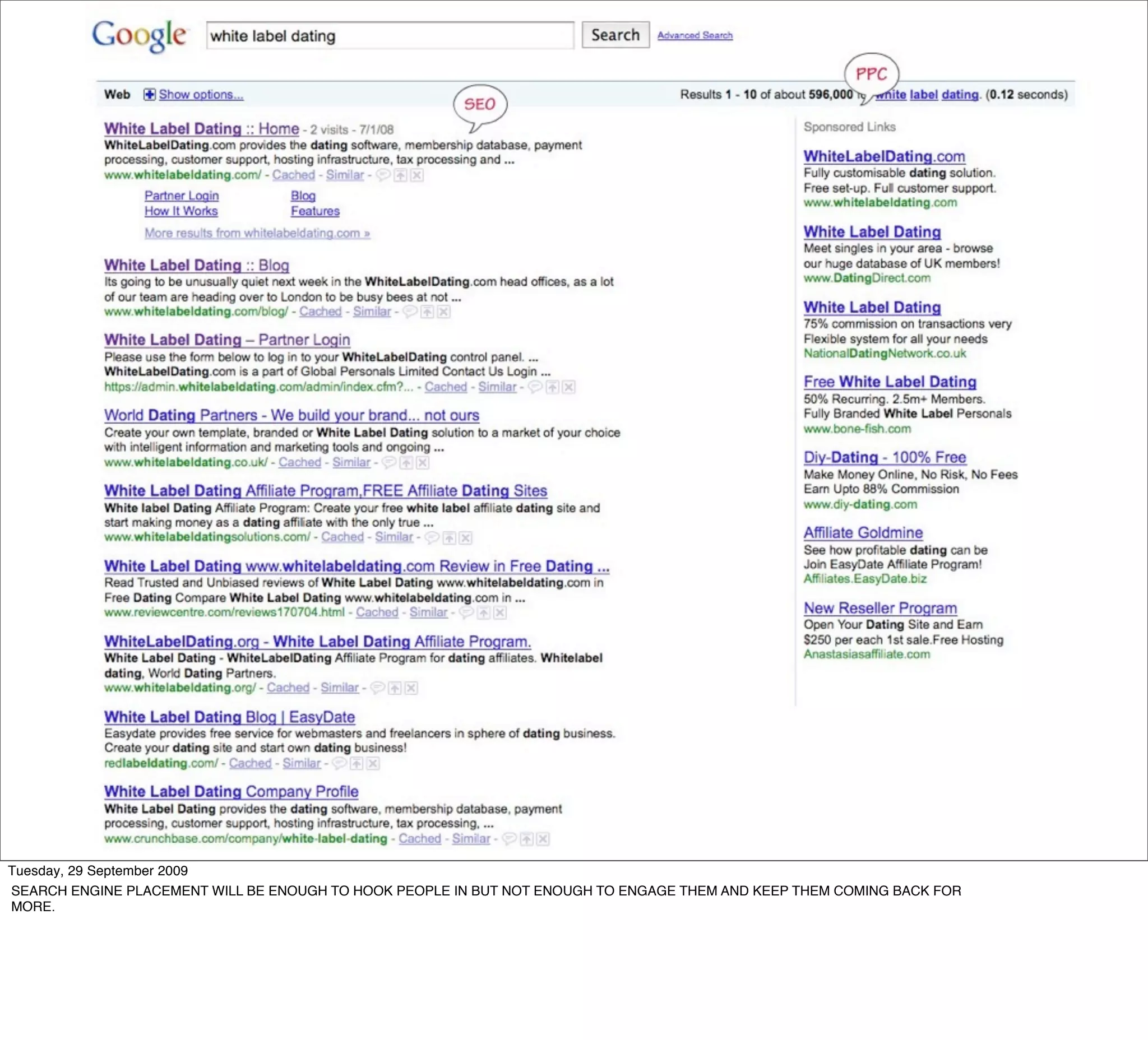 Tuesday, 29 September 2009
SEARCH ENGINE PLACEMENT WILL BE ENOUGH TO HOOK PEOPLE IN BUT NOT ENOUGH TO ENGAGE THEM AND KEEP THEM COMING BACK FOR
MORE.
 