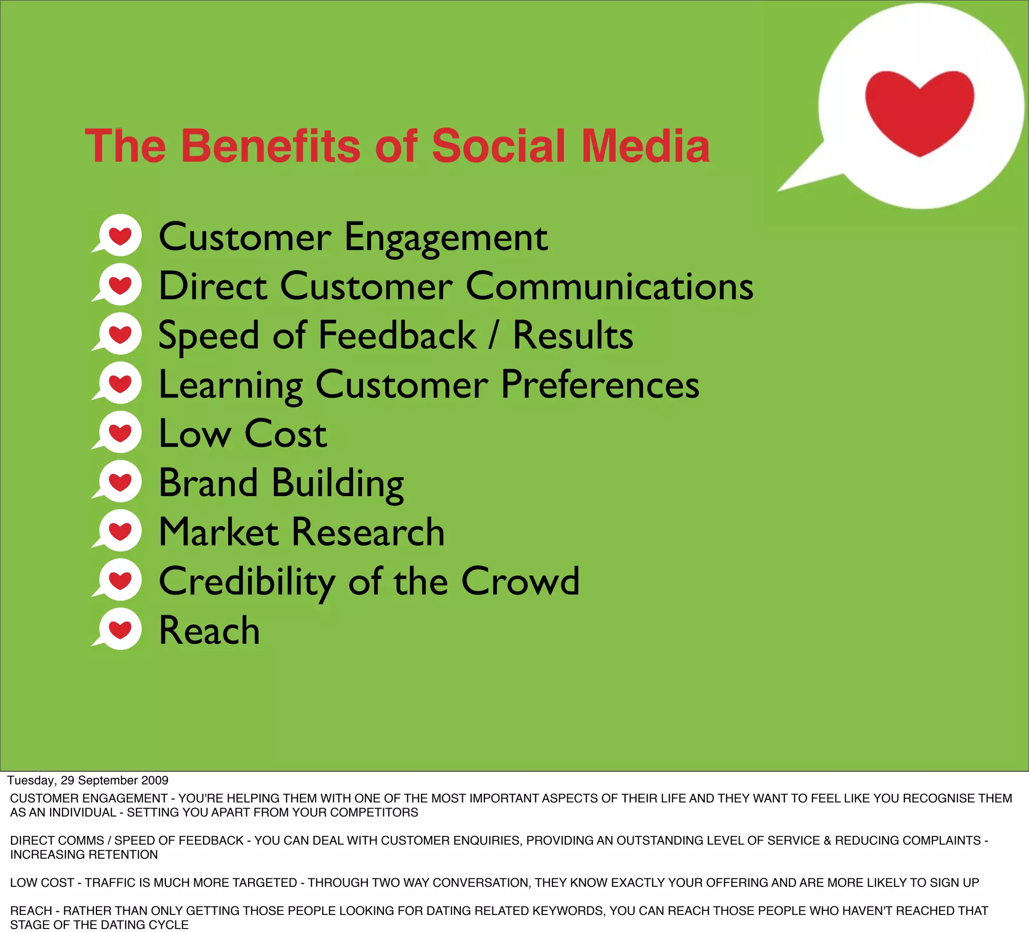 The Beneﬁts of Social Media
                    Customer Engagement
                    Direct Customer Communications
                    Speed of Feedback / Results
                    Learning Customer Preferences
                    Low Cost
                    Brand Building
                    Market Research
                    Credibility of the Crowd
                    Reach


Tuesday, 29 September 2009
CUSTOMER ENGAGEMENT - YOU'RE HELPING THEM WITH ONE OF THE MOST IMPORTANT ASPECTS OF THEIR LIFE AND THEY WANT TO FEEL LIKE YOU RECOGNISE THEM
AS AN INDIVIDUAL - SETTING YOU APART FROM YOUR COMPETITORS

DIRECT COMMS / SPEED OF FEEDBACK - YOU CAN DEAL WITH CUSTOMER ENQUIRIES, PROVIDING AN OUTSTANDING LEVEL OF SERVICE & REDUCING COMPLAINTS -
INCREASING RETENTION

LOW COST - TRAFFIC IS MUCH MORE TARGETED - THROUGH TWO WAY CONVERSATION, THEY KNOW EXACTLY YOUR OFFERING AND ARE MORE LIKELY TO SIGN UP

REACH - RATHER THAN ONLY GETTING THOSE PEOPLE LOOKING FOR DATING RELATED KEYWORDS, YOU CAN REACH THOSE PEOPLE WHO HAVEN'T REACHED THAT
STAGE OF THE DATING CYCLE
 