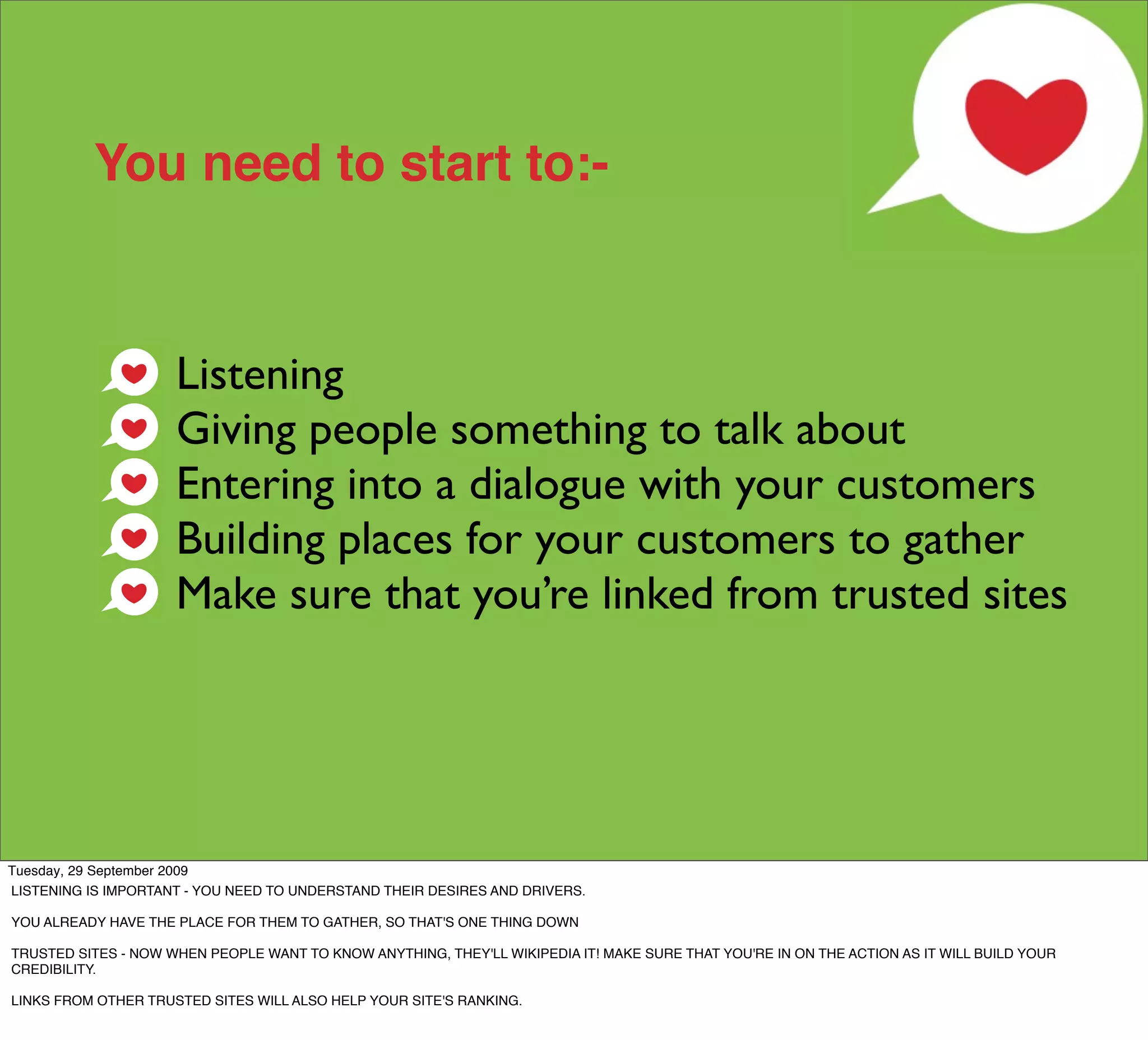 You need to start to:-



                     Listening
                     Giving people something to talk about
                     Entering into a dialogue with your customers
                     Building places for your customers to gather
                     Make sure that you’re linked from trusted sites




Tuesday, 29 September 2009
LISTENING IS IMPORTANT - YOU NEED TO UNDERSTAND THEIR DESIRES AND DRIVERS.

YOU ALREADY HAVE THE PLACE FOR THEM TO GATHER, SO THAT'S ONE THING DOWN

TRUSTED SITES - NOW WHEN PEOPLE WANT TO KNOW ANYTHING, THEY'LL WIKIPEDIA IT! MAKE SURE THAT YOU'RE IN ON THE ACTION AS IT WILL BUILD YOUR
CREDIBILITY.

LINKS FROM OTHER TRUSTED SITES WILL ALSO HELP YOUR SITE'S RANKING.
 