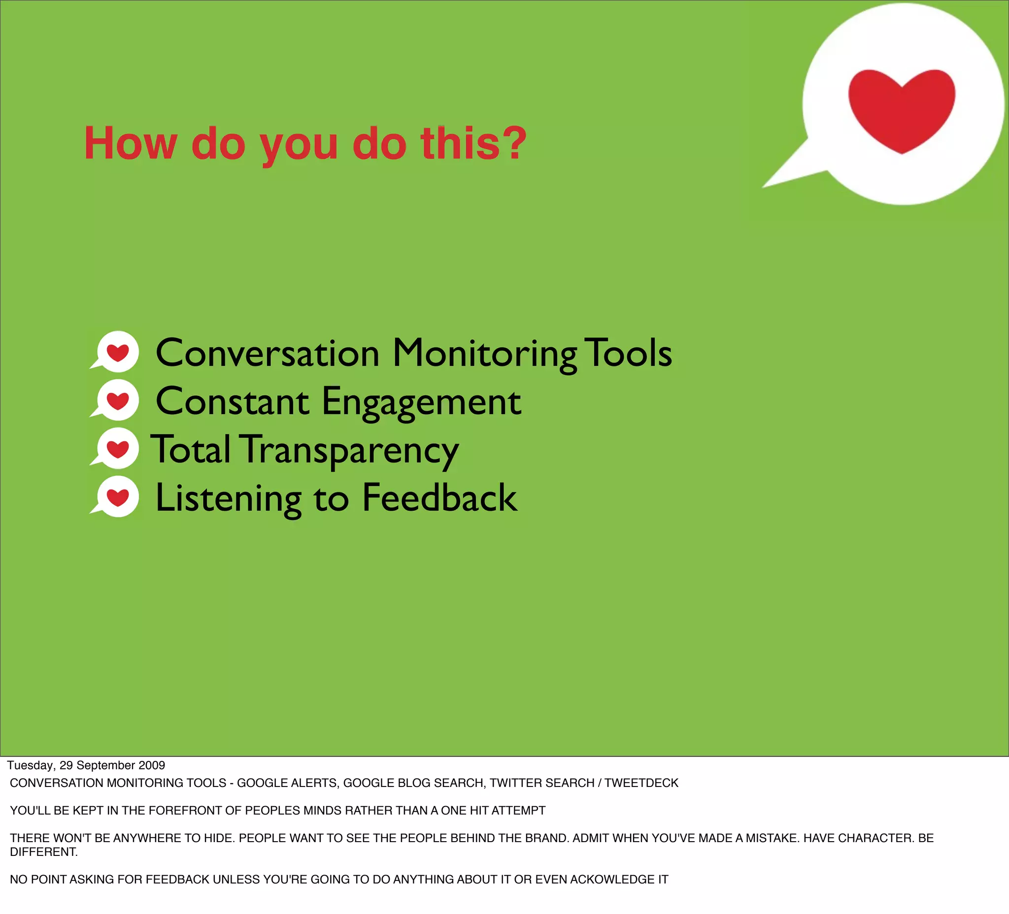 How do you do this?



                    Conversation Monitoring Tools
                    Constant Engagement
                    Total Transparency
                    Listening to Feedback




Tuesday, 29 September 2009
CONVERSATION MONITORING TOOLS - GOOGLE ALERTS, GOOGLE BLOG SEARCH, TWITTER SEARCH / TWEETDECK

YOU'LL BE KEPT IN THE FOREFRONT OF PEOPLES MINDS RATHER THAN A ONE HIT ATTEMPT

THERE WON'T BE ANYWHERE TO HIDE. PEOPLE WANT TO SEE THE PEOPLE BEHIND THE BRAND. ADMIT WHEN YOU'VE MADE A MISTAKE. HAVE CHARACTER. BE
DIFFERENT.

NO POINT ASKING FOR FEEDBACK UNLESS YOU'RE GOING TO DO ANYTHING ABOUT IT OR EVEN ACKOWLEDGE IT
 
