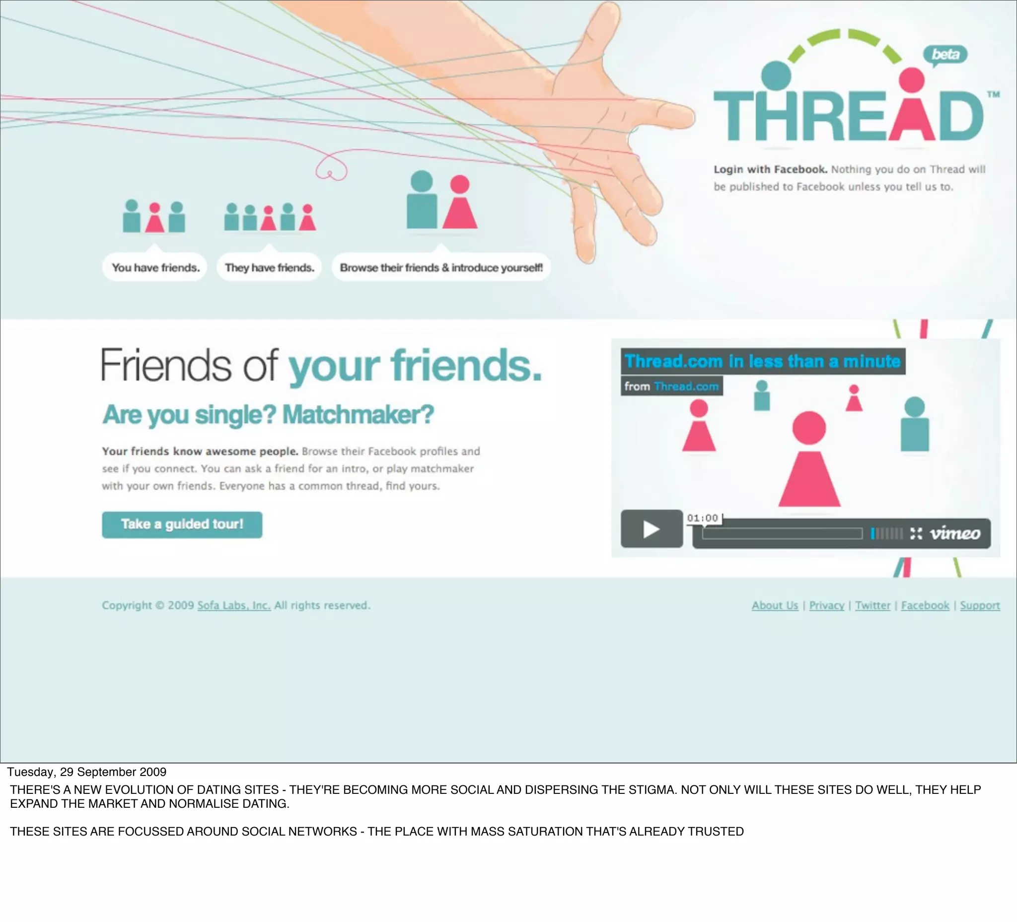 Tuesday, 29 September 2009
THERE'S A NEW EVOLUTION OF DATING SITES - THEY'RE BECOMING MORE SOCIAL AND DISPERSING THE STIGMA. NOT ONLY WILL THESE SITES DO WELL, THEY HELP
EXPAND THE MARKET AND NORMALISE DATING.

THESE SITES ARE FOCUSSED AROUND SOCIAL NETWORKS - THE PLACE WITH MASS SATURATION THAT'S ALREADY TRUSTED
 