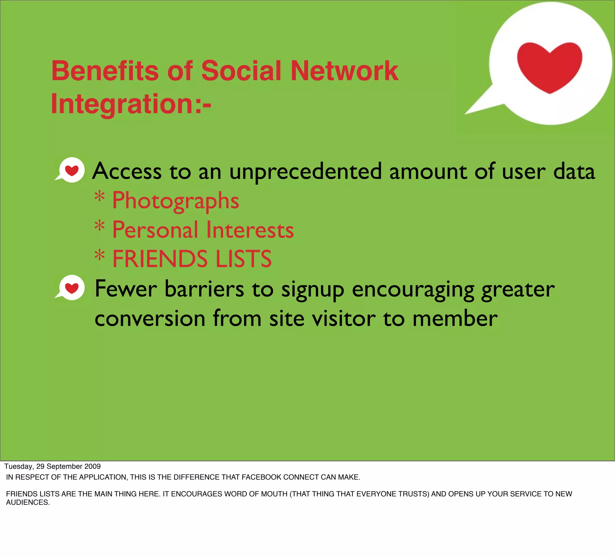 Beneﬁts of Social Network
           Integration:-

                    Access to an unprecedented amount of user data
                    * Photographs
                    * Personal Interests
                    * FRIENDS LISTS
                    Fewer barriers to signup encouraging greater
                    conversion from site visitor to member




Tuesday, 29 September 2009
IN RESPECT OF THE APPLICATION, THIS IS THE DIFFERENCE THAT FACEBOOK CONNECT CAN MAKE.

FRIENDS LISTS ARE THE MAIN THING HERE. IT ENCOURAGES WORD OF MOUTH (THAT THING THAT EVERYONE TRUSTS) AND OPENS UP YOUR SERVICE TO NEW
AUDIENCES.
 