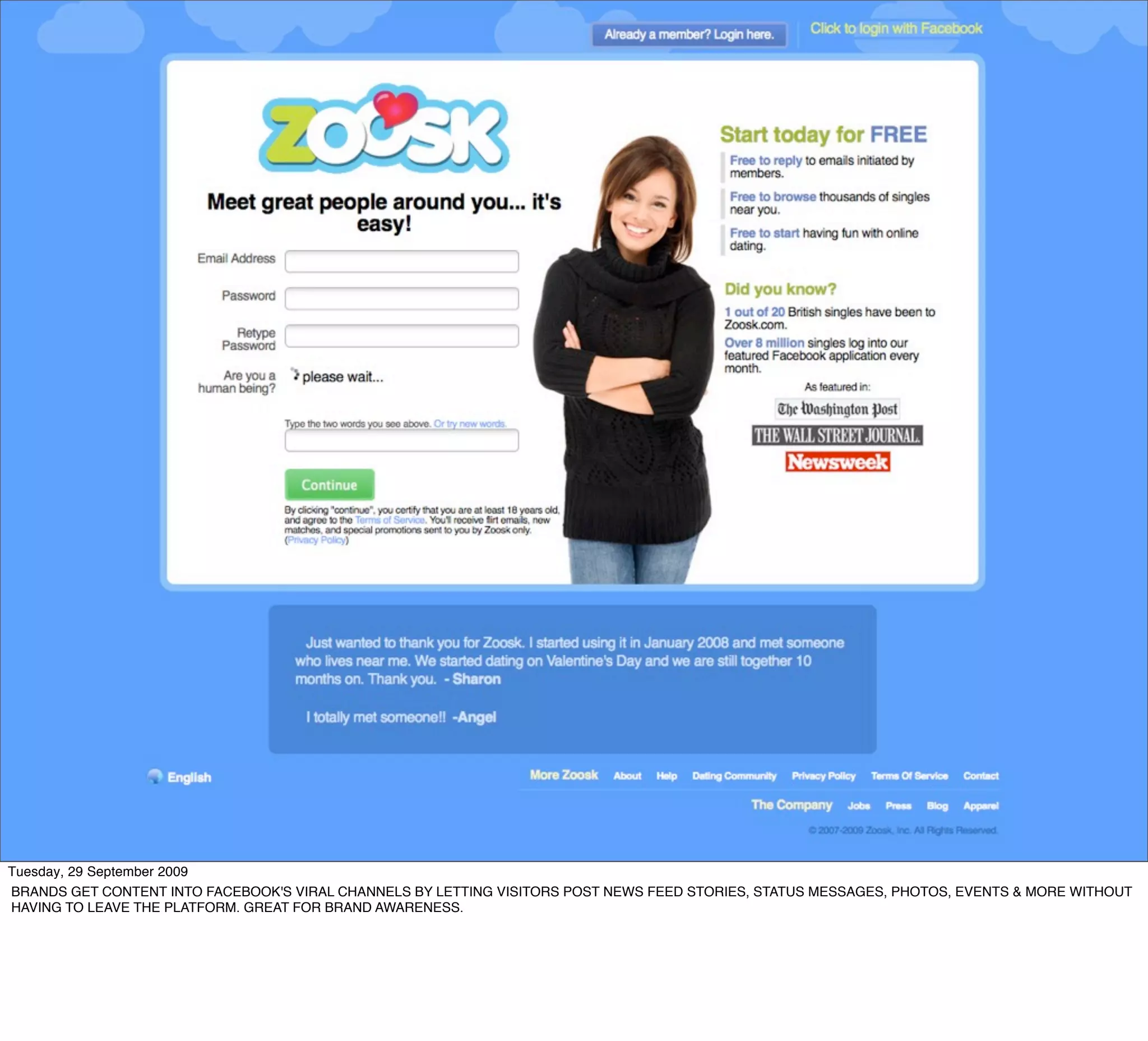 Tuesday, 29 September 2009
BRANDS GET CONTENT INTO FACEBOOK'S VIRAL CHANNELS BY LETTING VISITORS POST NEWS FEED STORIES, STATUS MESSAGES, PHOTOS, EVENTS & MORE WITHOUT
HAVING TO LEAVE THE PLATFORM. GREAT FOR BRAND AWARENESS.
 