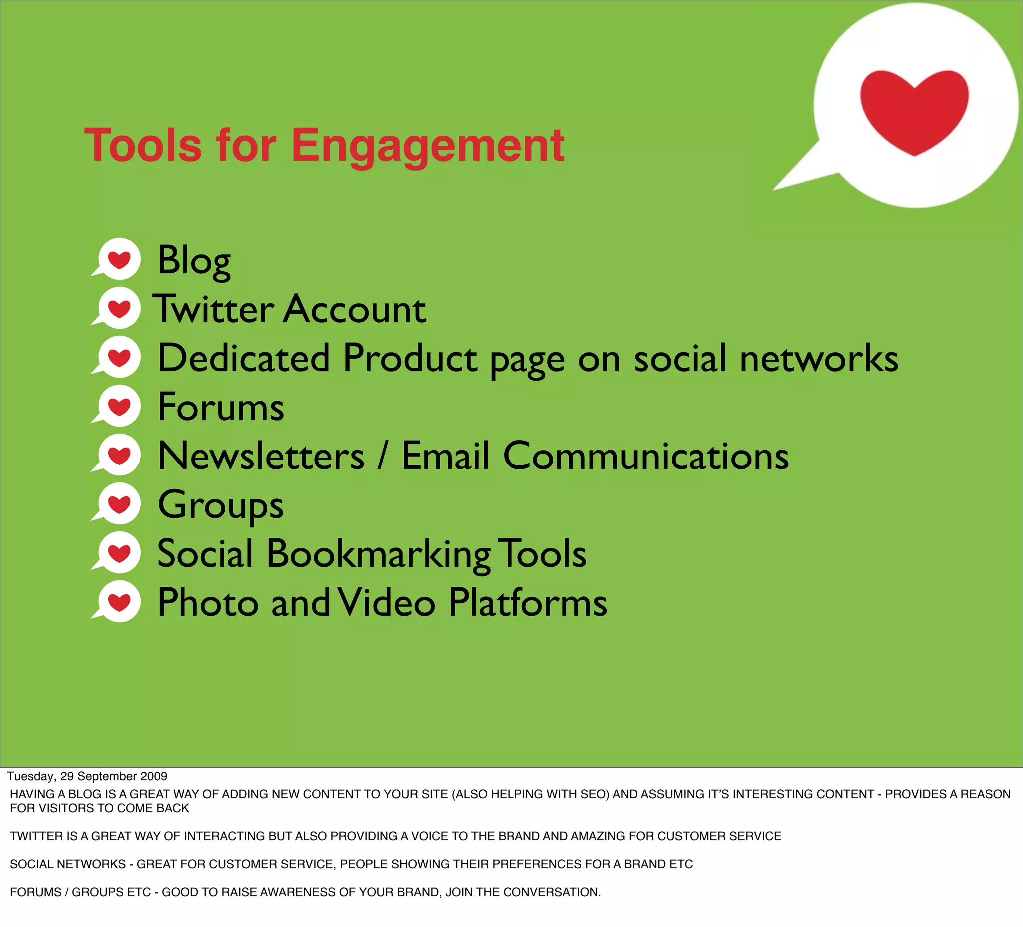 Tools for Engagement

                    Blog
                    Twitter Account
                    Dedicated Product page on social networks
                    Forums
                    Newsletters / Email Communications
                    Groups
                    Social Bookmarking Tools
                    Photo and Video Platforms


Tuesday, 29 September 2009
HAVING A BLOG IS A GREAT WAY OF ADDING NEW CONTENT TO YOUR SITE (ALSO HELPING WITH SEO) AND ASSUMING ITʼS INTERESTING CONTENT - PROVIDES A REASON
FOR VISITORS TO COME BACK

TWITTER IS A GREAT WAY OF INTERACTING BUT ALSO PROVIDING A VOICE TO THE BRAND AND AMAZING FOR CUSTOMER SERVICE

SOCIAL NETWORKS - GREAT FOR CUSTOMER SERVICE, PEOPLE SHOWING THEIR PREFERENCES FOR A BRAND ETC

FORUMS / GROUPS ETC - GOOD TO RAISE AWARENESS OF YOUR BRAND, JOIN THE CONVERSATION.
 