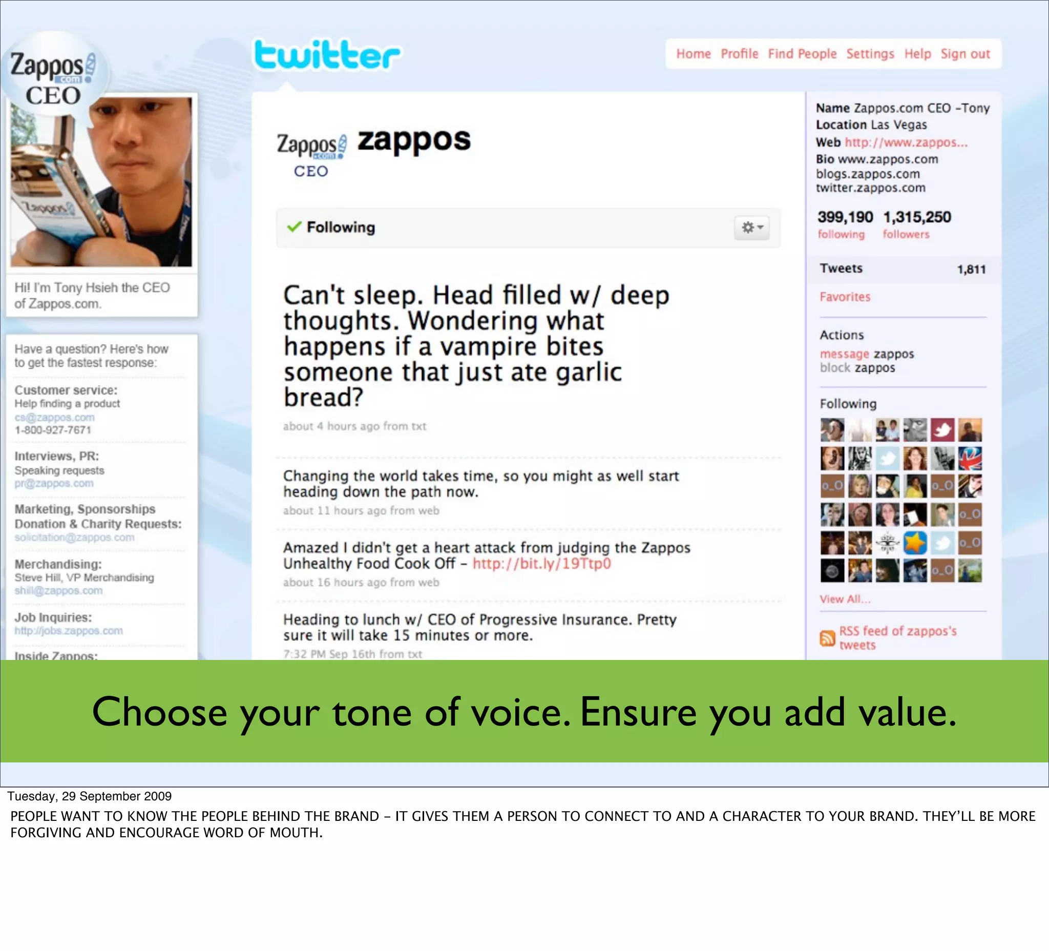 Choose your tone of voice. Ensure you add value.
Tuesday, 29 September 2009
PEOPLE WANT TO KNOW THE PEOPLE BEHIND THE BRAND - IT GIVES THEM A PERSON TO CONNECT TO AND A CHARACTER TO YOUR BRAND. THEY’LL BE MORE
FORGIVING AND ENCOURAGE WORD OF MOUTH.
 
