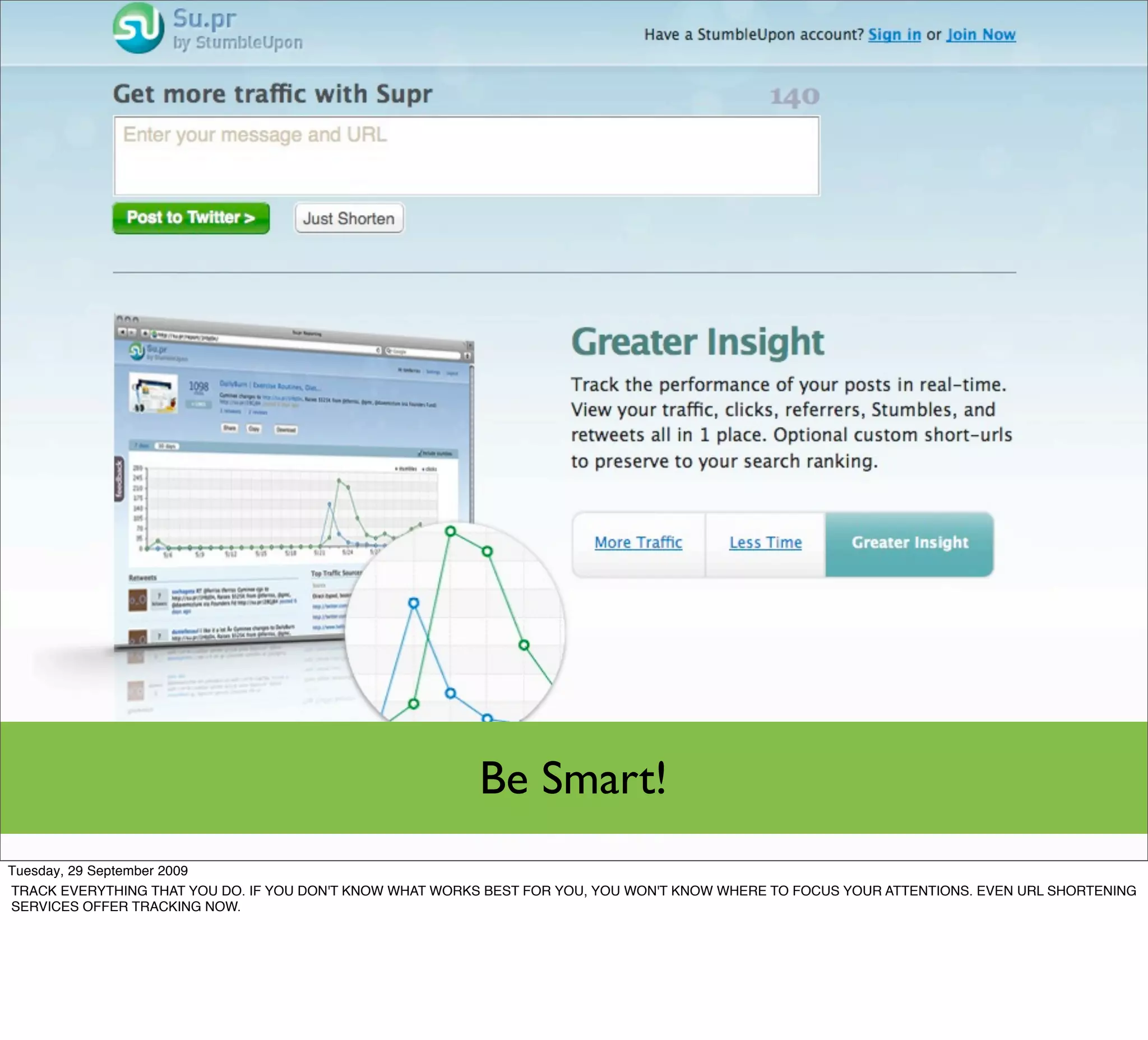 Be Smart!
Tuesday, 29 September 2009
TRACK EVERYTHING THAT YOU DO. IF YOU DON'T KNOW WHAT WORKS BEST FOR YOU, YOU WON'T KNOW WHERE TO FOCUS YOUR ATTENTIONS. EVEN URL SHORTENING
SERVICES OFFER TRACKING NOW.
 