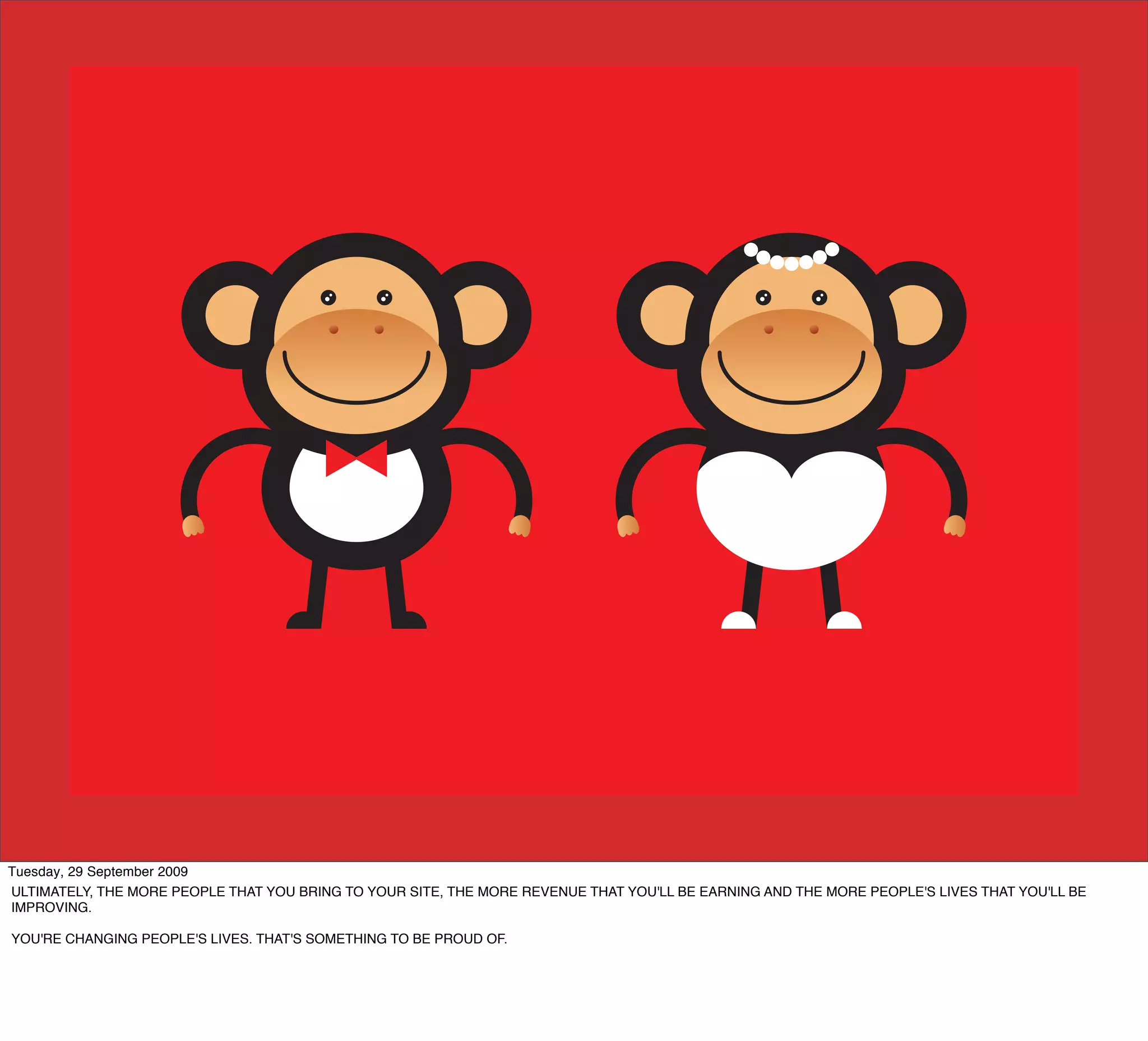 Tuesday, 29 September 2009
ULTIMATELY, THE MORE PEOPLE THAT YOU BRING TO YOUR SITE, THE MORE REVENUE THAT YOU'LL BE EARNING AND THE MORE PEOPLE'S LIVES THAT YOU'LL BE
IMPROVING.

YOU'RE CHANGING PEOPLE'S LIVES. THAT'S SOMETHING TO BE PROUD OF.
 