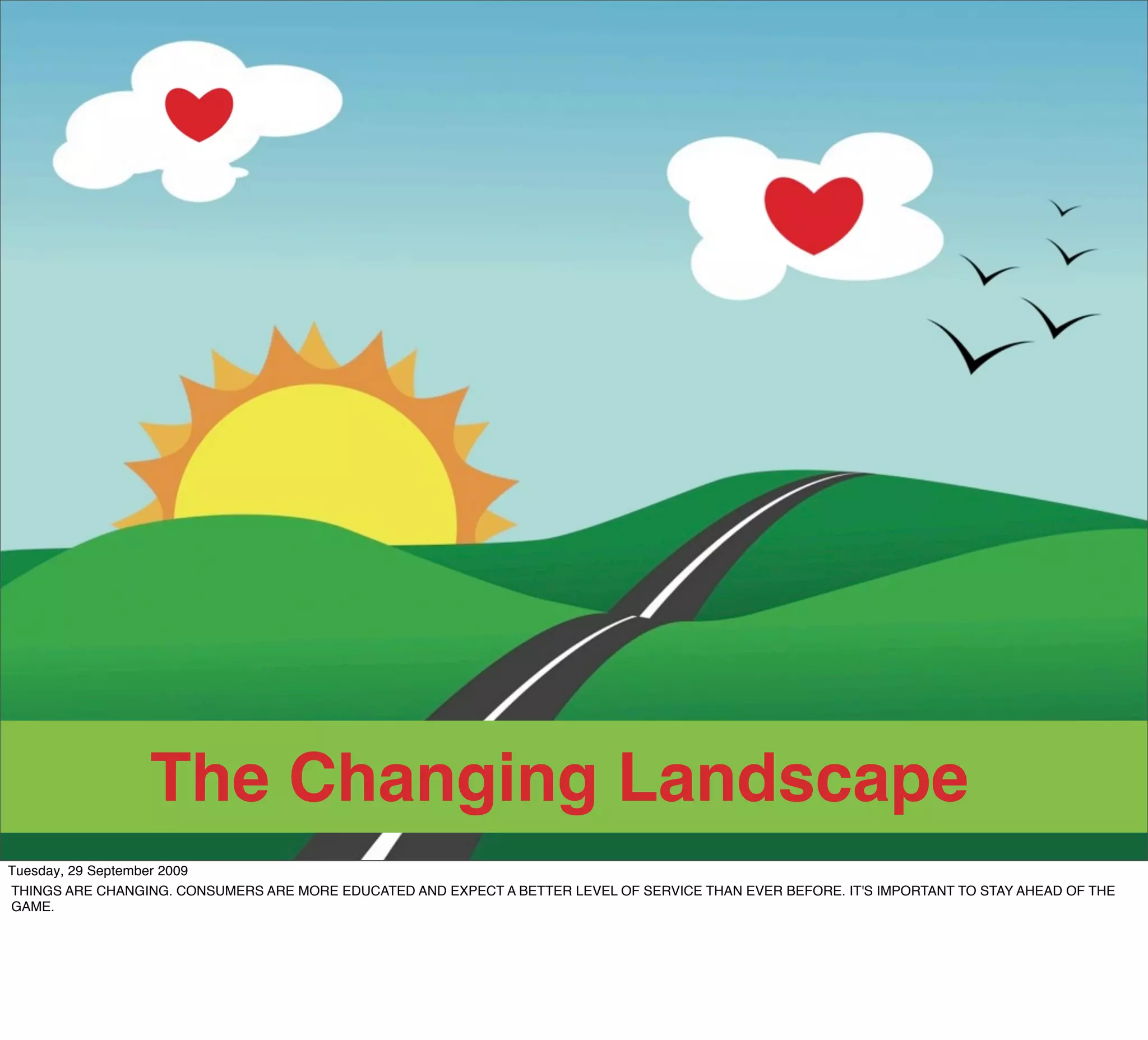 The Changing Landscape
Tuesday, 29 September 2009
THINGS ARE CHANGING. CONSUMERS ARE MORE EDUCATED AND EXPECT A BETTER LEVEL OF SERVICE THAN EVER BEFORE. IT'S IMPORTANT TO STAY AHEAD OF THE
GAME.
 