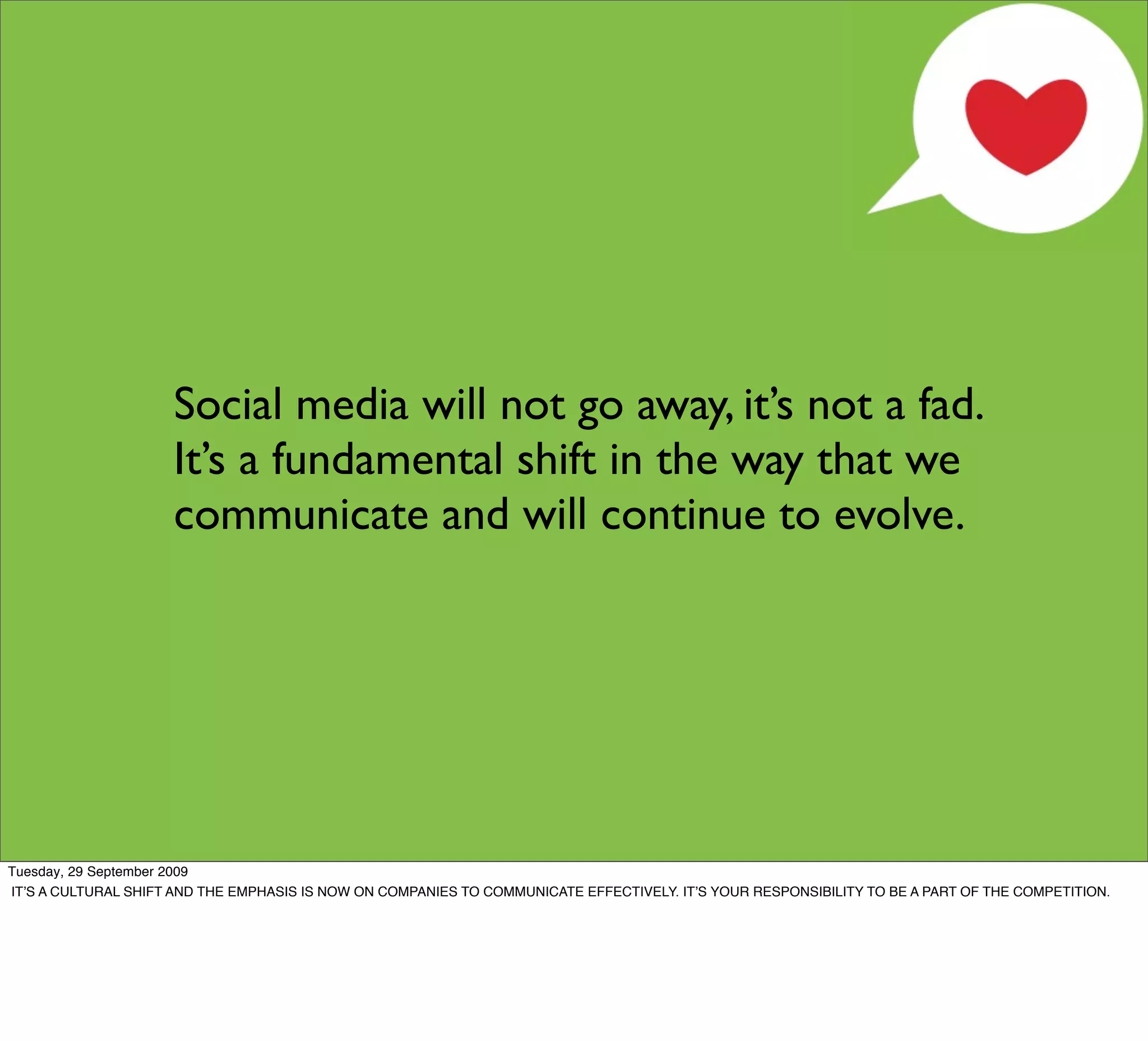 Social media will not go away, it’s not a fad.
                     It’s a fundamental shift in the way that we
                     communicate and will continue to evolve.




Tuesday, 29 September 2009
ITʼS A CULTURAL SHIFT AND THE EMPHASIS IS NOW ON COMPANIES TO COMMUNICATE EFFECTIVELY. ITʼS YOUR RESPONSIBILITY TO BE A PART OF THE COMPETITION.
 