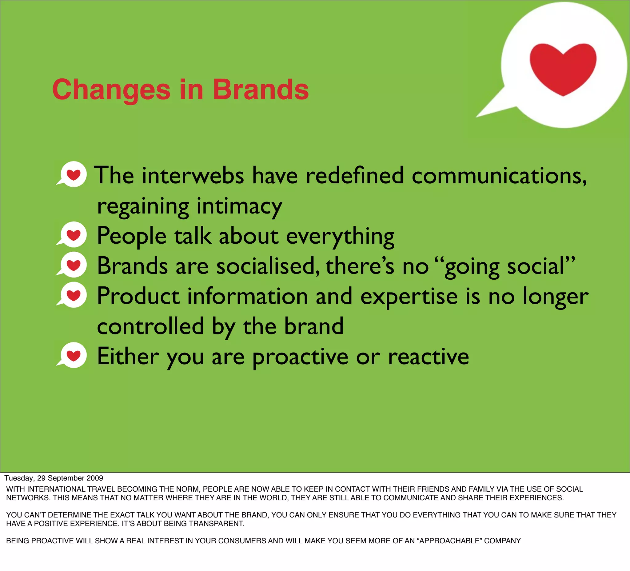 Changes in Brands

                    The interwebs have redeﬁned communications,
                    regaining intimacy
                    People talk about everything
                    Brands are socialised, there’s no “going social”
                    Product information and expertise is no longer
                    controlled by the brand
                    Either you are proactive or reactive



Tuesday, 29 September 2009
WITH INTERNATIONAL TRAVEL BECOMING THE NORM, PEOPLE ARE NOW ABLE TO KEEP IN CONTACT WITH THEIR FRIENDS AND FAMILY VIA THE USE OF SOCIAL
NETWORKS. THIS MEANS THAT NO MATTER WHERE THEY ARE IN THE WORLD, THEY ARE STILL ABLE TO COMMUNICATE AND SHARE THEIR EXPERIENCES.

YOU CANʼT DETERMINE THE EXACT TALK YOU WANT ABOUT THE BRAND, YOU CAN ONLY ENSURE THAT YOU DO EVERYTHING THAT YOU CAN TO MAKE SURE THAT THEY
HAVE A POSITIVE EXPERIENCE. ITʼS ABOUT BEING TRANSPARENT.

BEING PROACTIVE WILL SHOW A REAL INTEREST IN YOUR CONSUMERS AND WILL MAKE YOU SEEM MORE OF AN “APPROACHABLE” COMPANY
 
