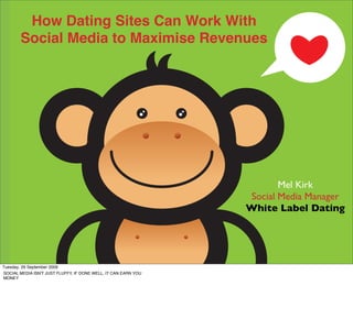 How Dating Sites Can Work With
       Social Media to Maximise Revenues




                                                                                         Mel Kirk
                                                                                  Social Media Manager
                                                                                 White Label Dating



                                                                Harnessing Communities to Build Your Brand
Tuesday, 29 September 2009
SOCIAL MEDIA ISN'T JUST FLUFFY, IF DONE WELL, IT CAN EARN YOU
MONEY
 