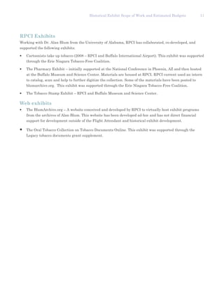 Historical Exhibit Scope of Work and Estimated Budgets              11




RPCI Exhibits
Working with Dr. Alan Blum from the University of Alabama, RPCI has collaborated, co-developed, and
supported the following exhibits:

•   Cartoonists take up tobacco (2008 – RPCI and Buffalo International Airport). This exhibit was supported
    through the Erie Niagara Tobacco-Free Coalition.

•   The Pharmacy Exhibit – initially supported at the National Conference in Phoenix, AZ and then hosted
    at the Buffalo Museum and Science Center. Materials are housed at RPCI. RPCI current used an intern
    to catalog, scan and help to further digitize the collection. Some of the materials have been posted to
    blumarchive.org. This exhibit was supported through the Erie Niagara Tobacco-Free Coalition.

•   The Tobacco Stamp Exhibit – RPCI and Buffalo Museum and Science Center.

Web exhibits
•   The BlumArchive.org – A website conceived and developed by RPCI to virtually host exhibit programs
    from the archives of Alan Blum. This website has been developed ad-hoc and has not direct financial
    support for development outside of the Flight Attendant and historical exhibit development.

•   The Oral Tobacco Collection on Tobacco Documents Online. This exhibit was supported through the
    Legacy tobacco documents grant supplement.
 