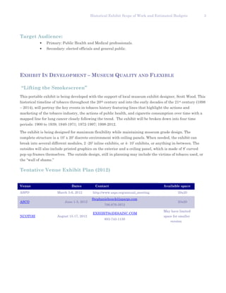 Historical Exhibit Scope of Work and Estimated Budgets              3




Target Audience:
            •   Primary: Public Health and Medical professionals.
            •   Secondary: elected officials and general public.




EXHIBIT IN DEVELOPMENT – MUSEUM QUALITY AND FLEXIBLE

“Lifting the Smokescreen”
This portable exhibit is being developed with the support of local museum exhibit designer, Scott Wood. This
historical timeline of tobacco throughout the 20th century and into the early decades of the 21st century (1898
– 2014), will portray the key events in tobacco history featuring lines that highlight the actions and
marketing of the tobacco industry, the actions of public health, and cigarette consumption over time with a
mapped line for lung cancer closely following the trend. The exhibit will be broken down into four time
periods: 1900 to 1939; 1940-1971; 1972-1997; 1998-2012.

The exhibit is being designed for maximum flexibility while maintaining museum grade design. The
complete structure is a 10’ x 20’ discrete environment with ceiling panels. When needed, the exhibit can
break into several different modules, 2 -20’ inline exhibits, or 4- 10’ exhibits, or anything in-between. The
outsides will also include printed graphics on the exterior and a ceiling panel, which is made of 8’ curved
pop-up frames themselves. The outside design, still in planning may include the victims of tobacco used, or
the “wall of shame.”

Tentative Venue Exhibit Plan (2012)


Venue                          Dates          Contact                                  Available space
ASPO                   March 3-6, 2012       http://www.aspo.org/annual_meeting                 20x20
                                            Stephaniehouck@jspargo.com
ASCO                       June 1-5, 2012                                                       20x20
                                                   706-679-3972
                                                                                       May have limited
                                             EXHIBITS@DESAINC.COM
NCOTOH                 August 15-17, 2012                                              space for smaller
                                                   803-743-1130
                                                                                           version
 