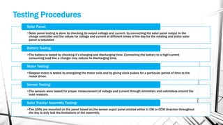 Testing Procedures
•Solar panel testing is done by checking its output voltage and current. by connecting the solar panel output to the
charge controller and the values for voltage and current at different times of the day for the rotating and static solar
panel is tabulated
Solar Panel:
•The battery is tested by checking it’s charging and discharging time. Connecting the battery to a high current
consuming load like a charger may reduce its discharging time.
Battery Testing:
•Stepper motor is tested by energizing the motor coils and by giving clock pulses for a particular period of time to the
motor driver.
Motor Testing:
•The sensors were tested for proper measurement of voltage and current through ammeters and voltmeters around the
load resistors.
Sensor Testing:
•The LDRs are mounted on the panel based on the sensor ouput panel rotated either in CW or CCW direction throughout
the day to duly test the limitations of the assembly.
Solar Tracker Assembly Testing:
 