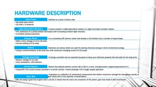 HARDWARE DESCRIPTION
Defined as a bank of Solar cellsSolar Panel
•60 watts solar panel
•20 volts x 3 amperes
A photo-resistor or light-dependent resistor is a light-controlled variable resistor.Light Dependent Resistors
•The resistance of a photo-resistor decreases with increasing incident light intensity;
•It exhibits photoconductivity.
It is a brushless DC electric motor that divides a full rotation into a number of equal steps.Stepper Motor
•With a drive voltage of 12 to 24 volts.
•Current setting of 2.5 amps
Batteries are device which are used for storing chemical energy in form of electrical energy.Battery
•Using a nominal battery of 40 amp hour with maximum charging current of 12 amps.
A charge controller has an essential purpose to keep your batteries properly fed and safe for the long term.Charge Controller
•Battery voltage of 12 volts
•Easy installation, LED indicator
Device that detects electric current (AC or DC) in a wire, and generates a signal proportional to it.Current Sensor
•Using ACS 712 current sensor provided in a small, surface mount package, 5.0 V single supply operation
A gearbox is a collection of mechanical components that deliver maximum strength by managing a series of
gear ratios that in turn operate a transmission.Gear Box
•We are using a gear box of gear ratio 1:14.33, it means that for every one revolution of the pinion, gear has made 0.433 revolutions.
 