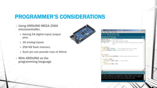 PROGRAMMER’S CONSIDERATIONS
√ Using ARDUINO MEGA 2560
microcontroller.
 Having 54 digital input/output
pins.
 16 analog inputs
 256 KB flash memory
 Each pin can provide max of 40mA
√ With ARDUINO as the
programming language
 