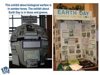 This exhibit about biological warfare is in somber tones. The exhibit about Earth Day is in blues and greens. 