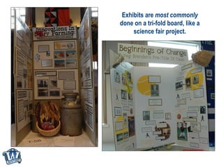 Exhibits are  most commonly  done on a tri-fold board, like a science fair project. 