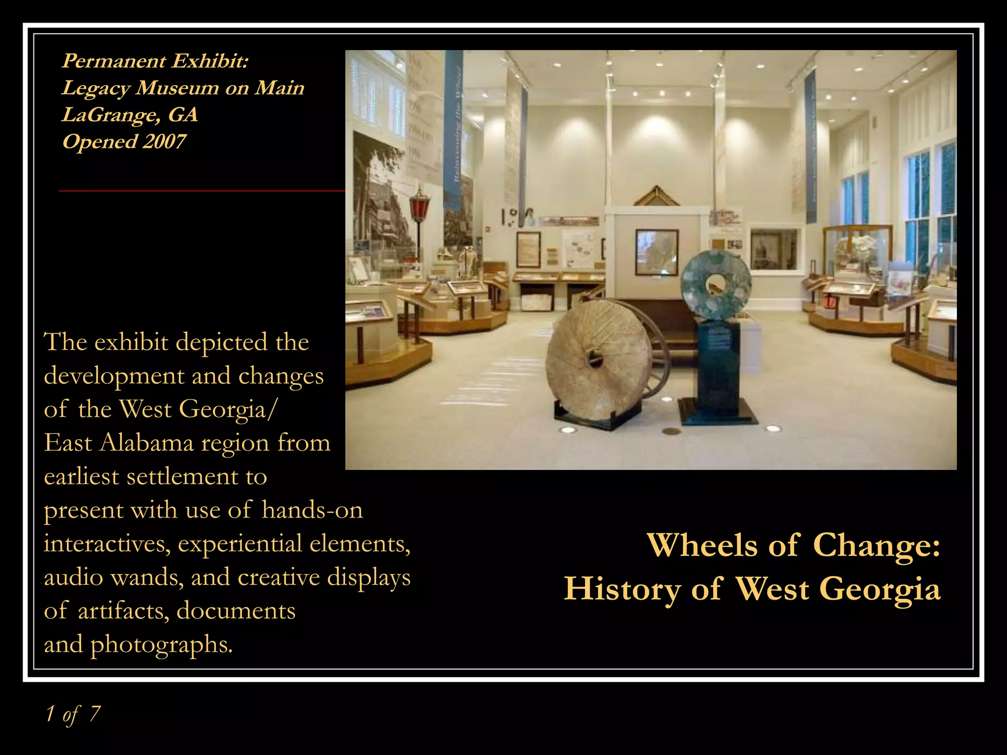 Permanent Exhibit:
Legacy Museum on Main
LaGrange, GA
Opened 2007
Wheels of Change:
History of West Georgia
The exhibit depicted the
development and changes
of the West Georgia/
East Alabama region from
earliest settlement to
present with use of hands-on
interactives, experiential elements,
audio wands, and creative displays
of artifacts, documents
and photographs.
1 of 7
 