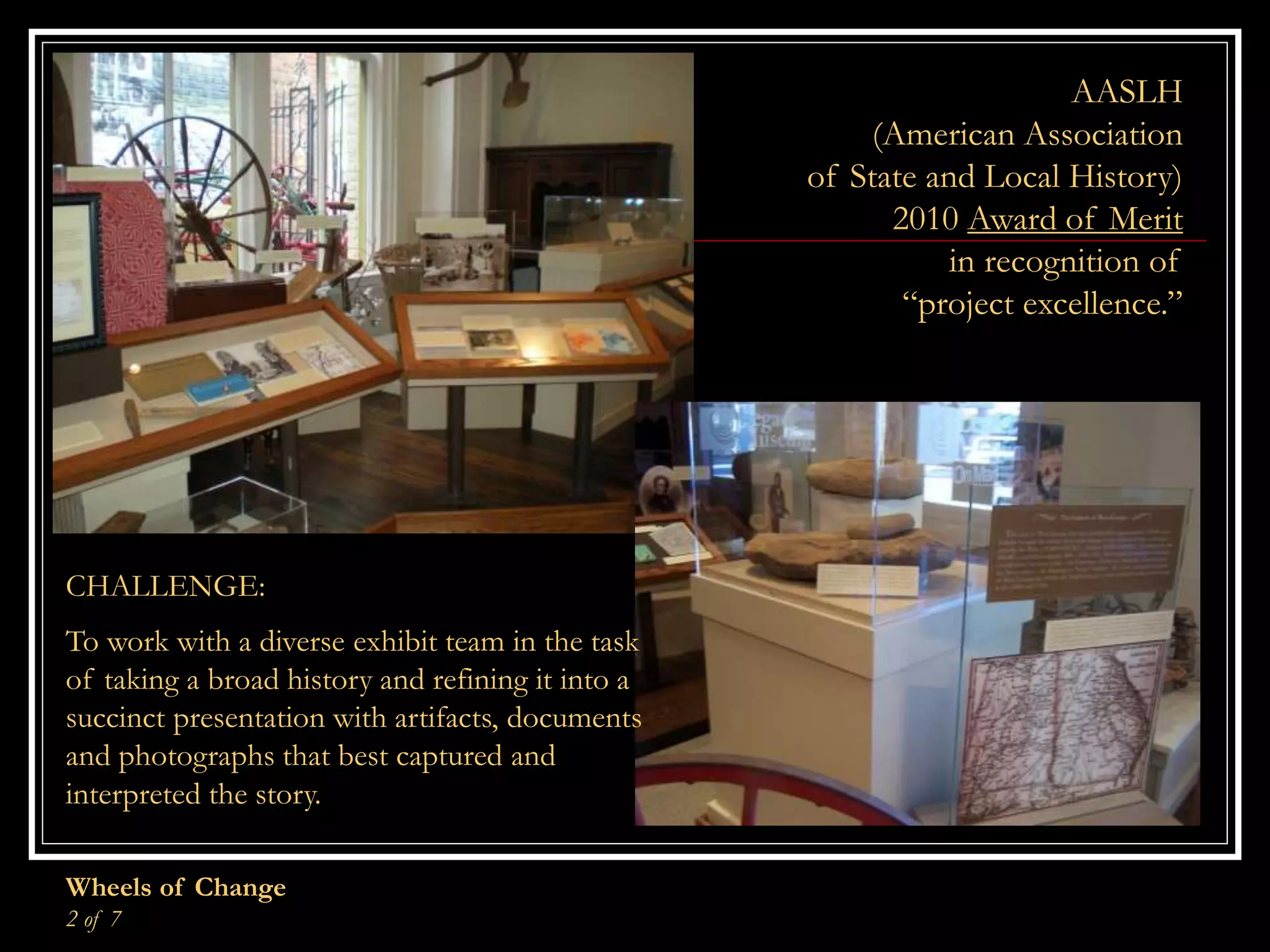 Wheels of Change
2 of 7
AASLH
(American Association
of State and Local History)
2010 Award of Merit
in recognition of
“project excellence.”
CHALLENGE:
To work with a diverse exhibit team in the task
of taking a broad history and refining it into a
succinct presentation with artifacts, documents
and photographs that best captured and
interpreted the story.
 