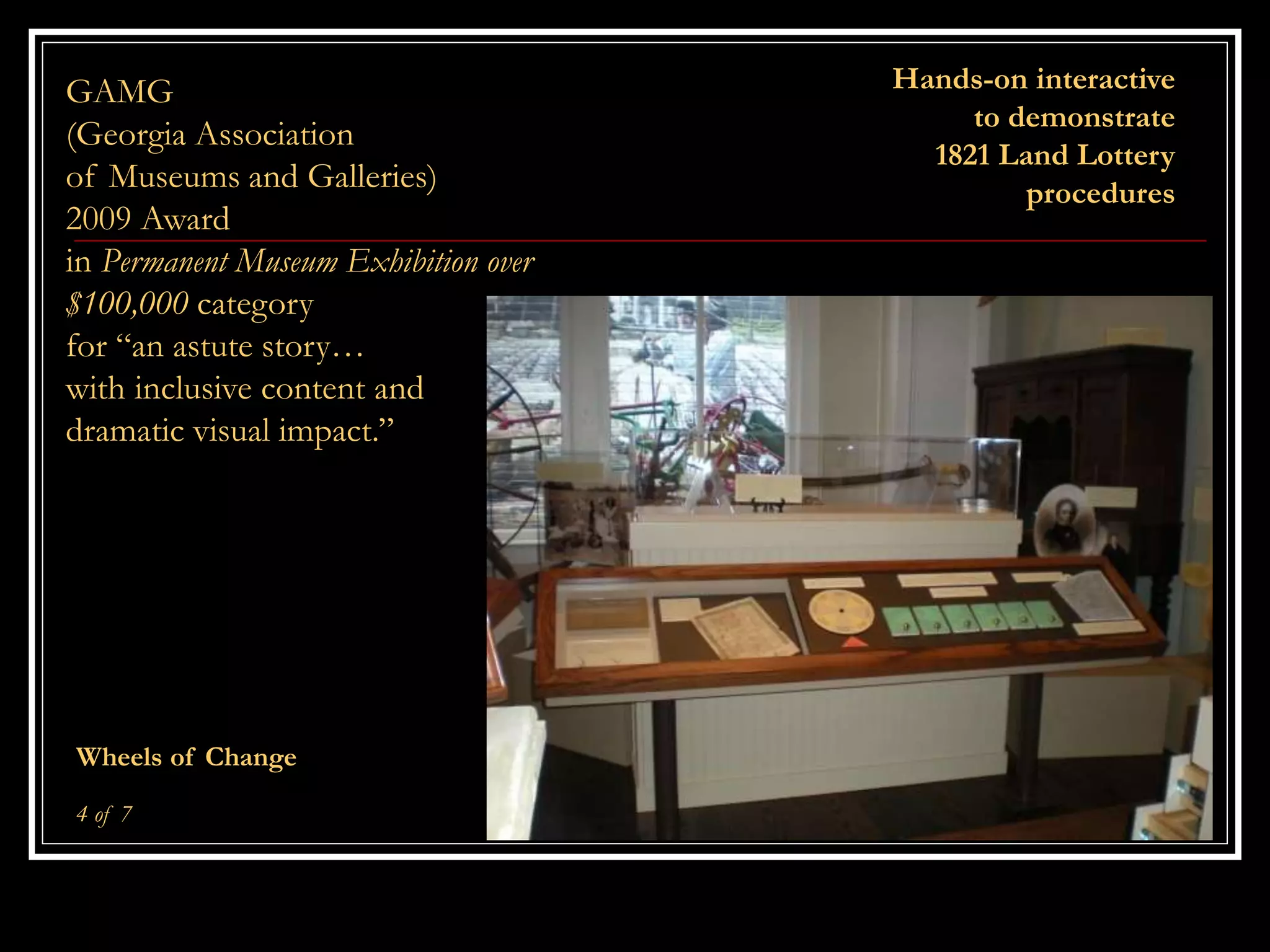 Hands-on interactive
to demonstrate
1821 Land Lottery
procedures
Wheels of Change
4 of 7
GAMG
(Georgia Association
of Museums and Galleries)
2009 Award
in Permanent Museum Exhibition over
$100,000 category
for “an astute story…
with inclusive content and
dramatic visual impact.”
 
