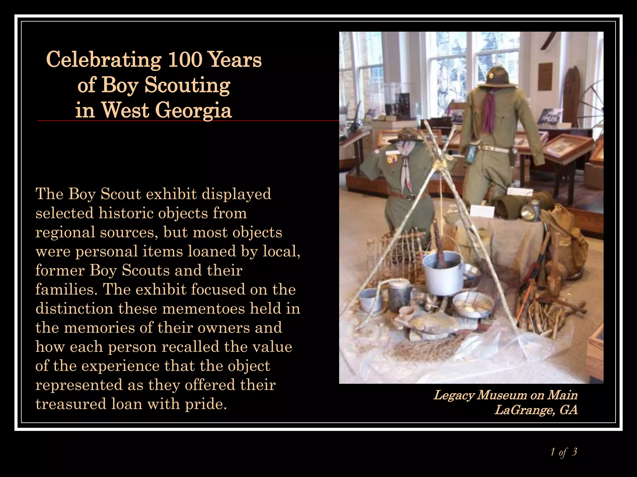 Celebrating 100 Years
of Boy Scouting
in West Georgia
Legacy Museum on Main
LaGrange, GA
1 of 3
The Boy Scout exhibit displayed
selected historic objects from
regional sources, but most objects
were personal items loaned by local,
former Boy Scouts and their
families. The exhibit focused on the
distinction these mementoes held in
the memories of their owners and
how each person recalled the value
of the experience that the object
represented as they offered their
treasured loan with pride.
 