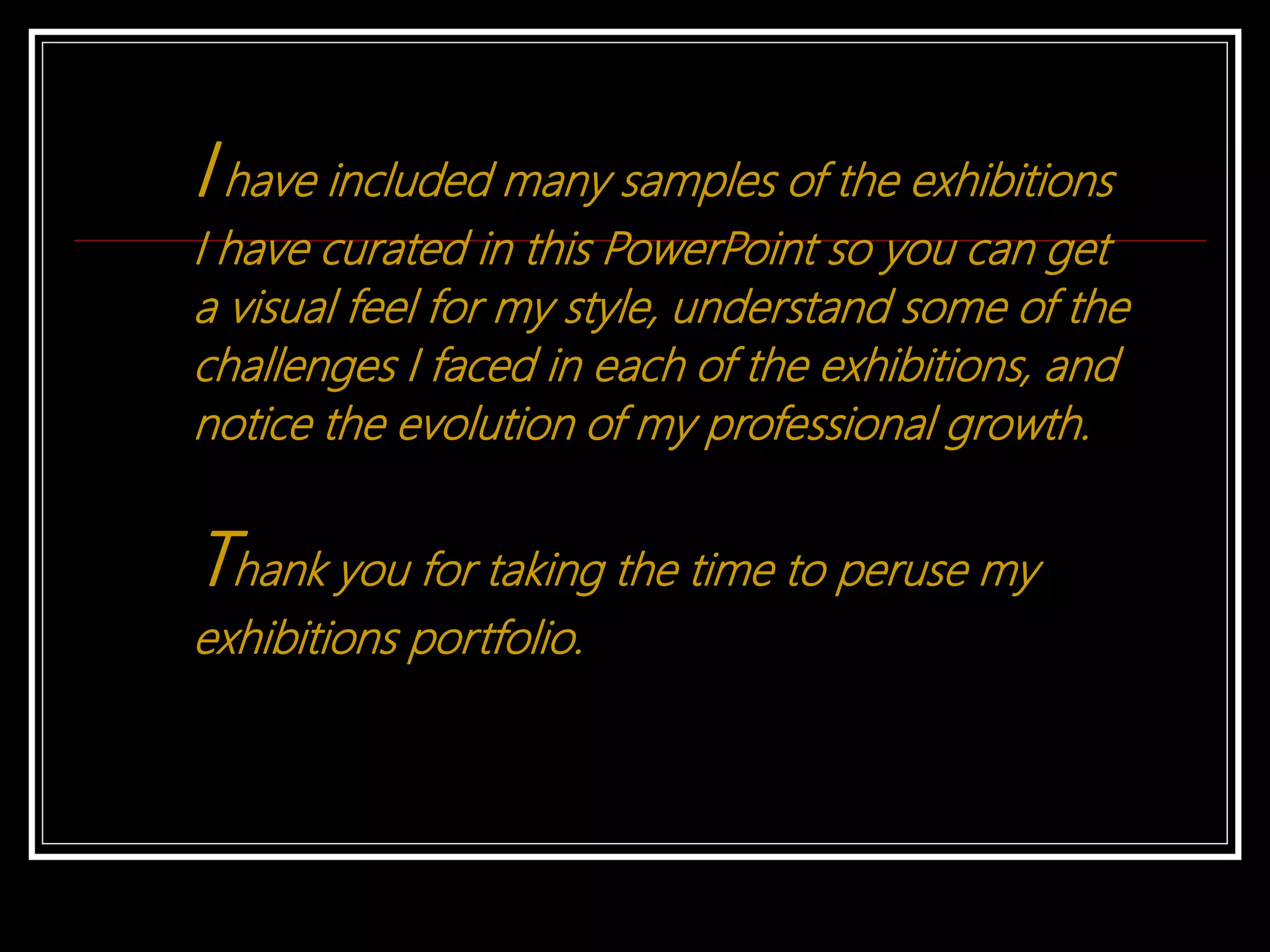 I have included many samples of the exhibitions
I have curated in this PowerPoint so you can get
a visual feel for my style, understand some of the
challenges I faced in each of the exhibitions, and
notice the evolution of my professional growth.
Thank you for taking the time to peruse my
exhibitions portfolio.
 