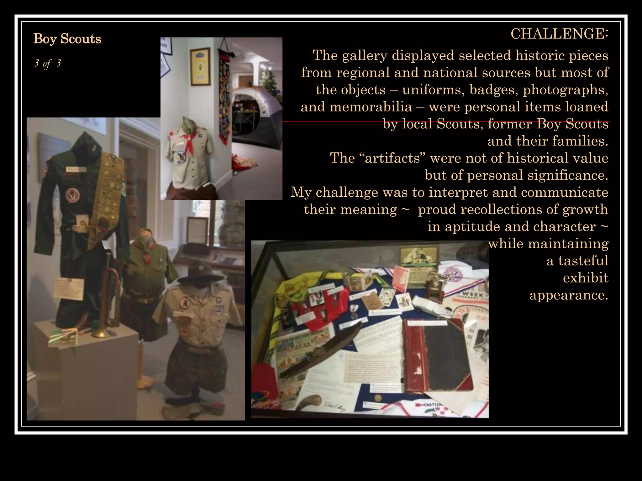 Boy Scouts
3 of 3
CHALLENGE:
The gallery displayed selected historic pieces
from regional and national sources but most of
the objects – uniforms, badges, photographs,
and memorabilia – were personal items loaned
by local Scouts, former Boy Scouts
and their families.
The “artifacts” were not of historical value
but of personal significance.
My challenge was to interpret and communicate
their meaning ~ proud recollections of growth
in aptitude and character ~
while maintaining
a tasteful
exhibit
appearance.
 