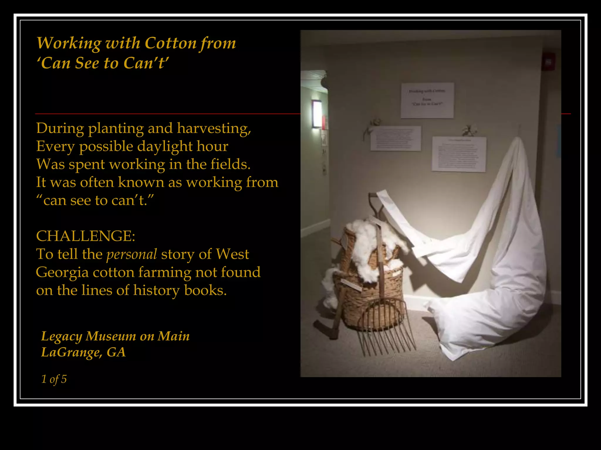 Working with Cotton from
‘Can See to Can’t’
During planting and harvesting,
Every possible daylight hour
Was spent working in the fields.
It was often known as working from
“can see to can’t.”
CHALLENGE:
To tell the personal story of West
Georgia cotton farming not found
on the lines of history books.
Legacy Museum on Main
LaGrange, GA
1 of 5
 