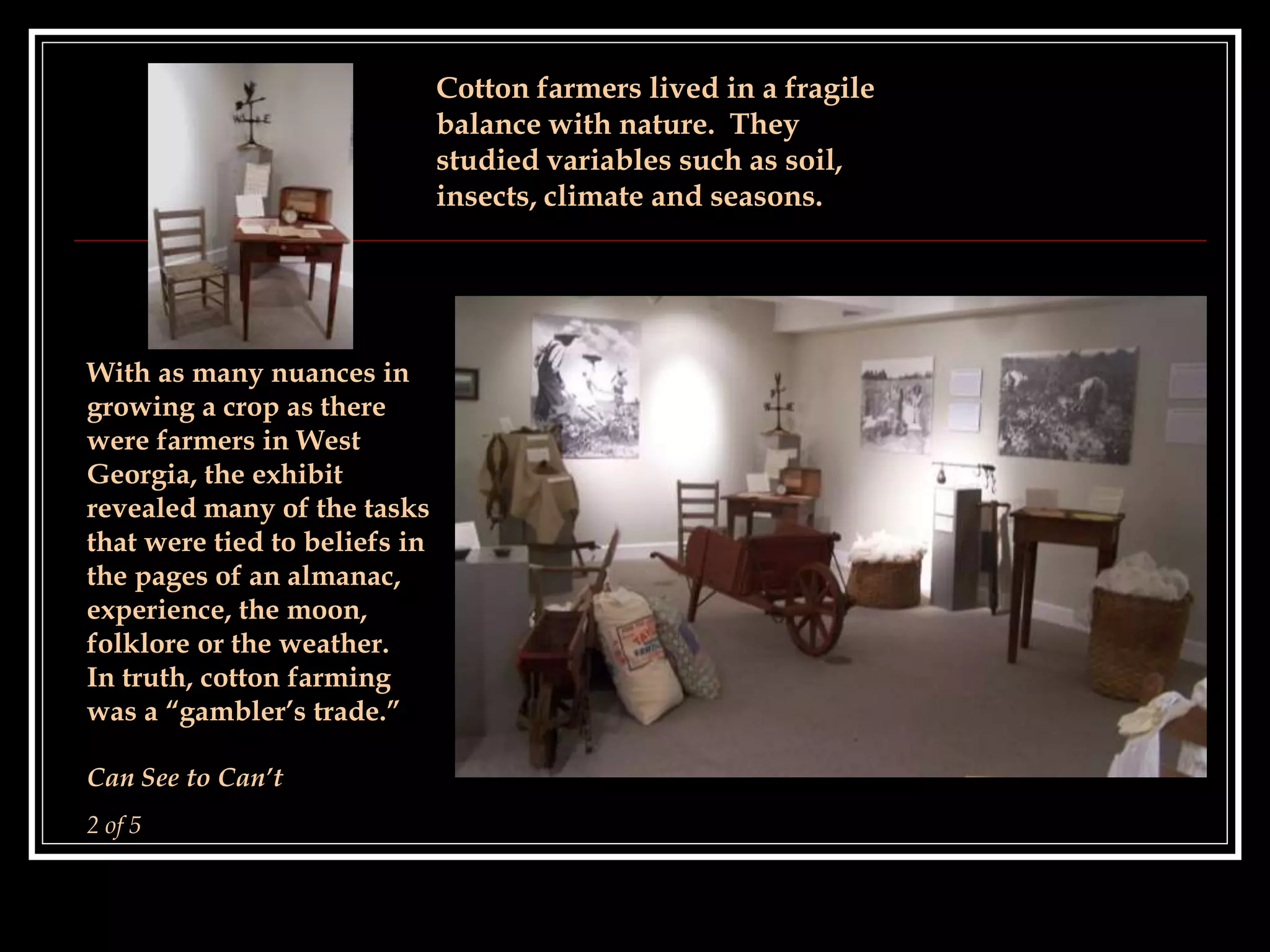 Cotton farmers lived in a fragile
balance with nature. They
studied variables such as soil,
insects, climate and seasons.
With as many nuances in
growing a crop as there
were farmers in West
Georgia, the exhibit
revealed many of the tasks
that were tied to beliefs in
the pages of an almanac,
experience, the moon,
folklore or the weather.
In truth, cotton farming
was a “gambler’s trade.”
Can See to Can’t
2 of 5
 