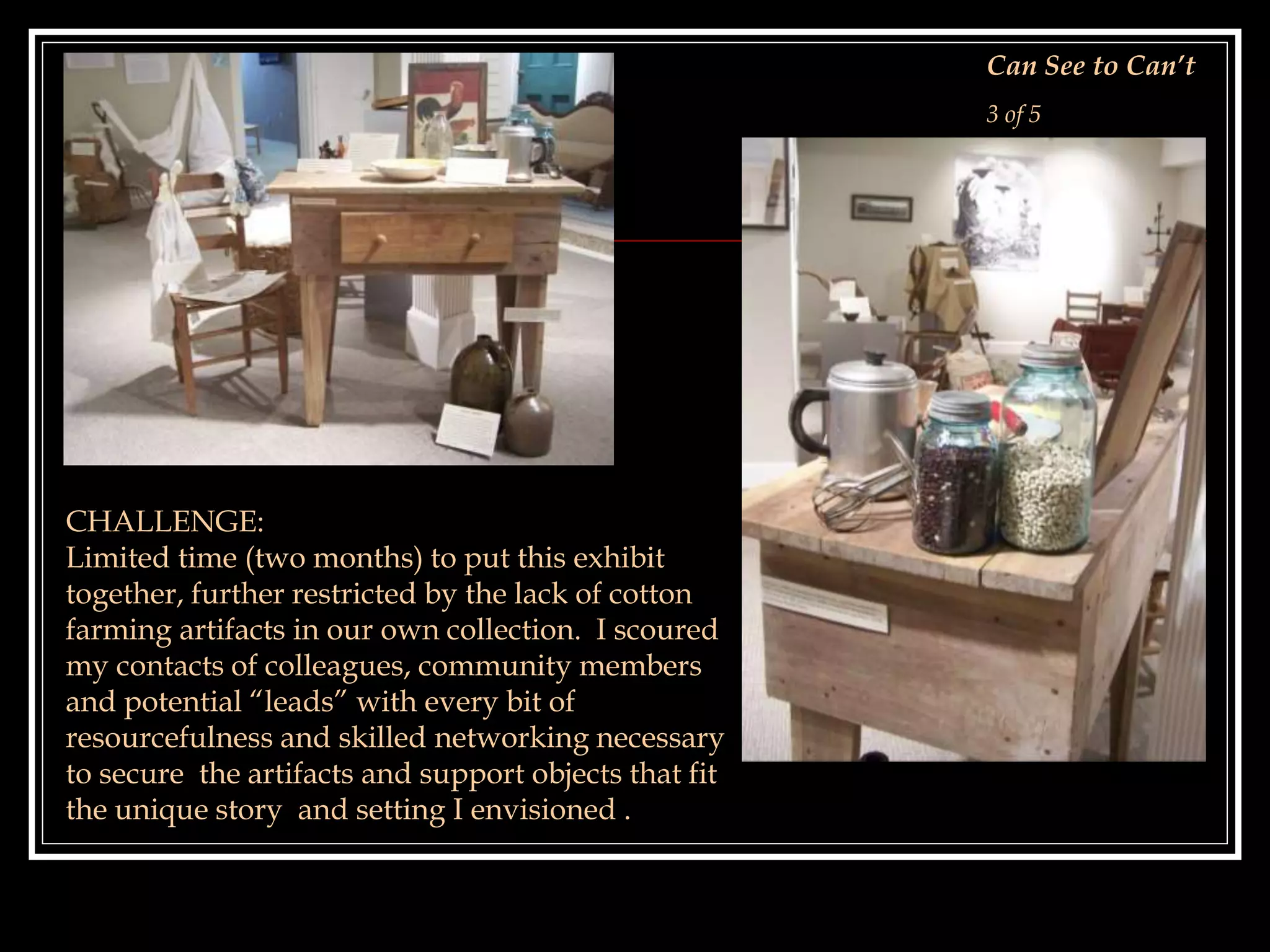 CHALLENGE:
Limited time (two months) to put this exhibit
together, further restricted by the lack of cotton
farming artifacts in our own collection. I scoured
my contacts of colleagues, community members
and potential “leads” with every bit of
resourcefulness and skilled networking necessary
to secure the artifacts and support objects that fit
the unique story and setting I envisioned .
Can See to Can’t
3 of 5
 