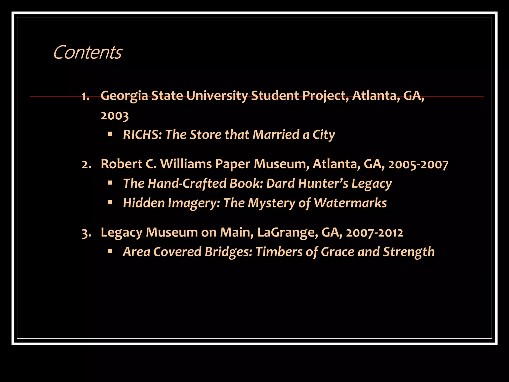 1. Georgia State University Student Project, Atlanta, GA,
2003
 RICHS: The Store that Married a City
2. Robert C. Williams Paper Museum, Atlanta, GA, 2005-2007
 The Hand-Crafted Book: Dard Hunter’s Legacy
 Hidden Imagery: The Mystery of Watermarks
3. Legacy Museum on Main, LaGrange, GA, 2007-2012
 Area Covered Bridges: Timbers of Grace and Strength
Contents
 