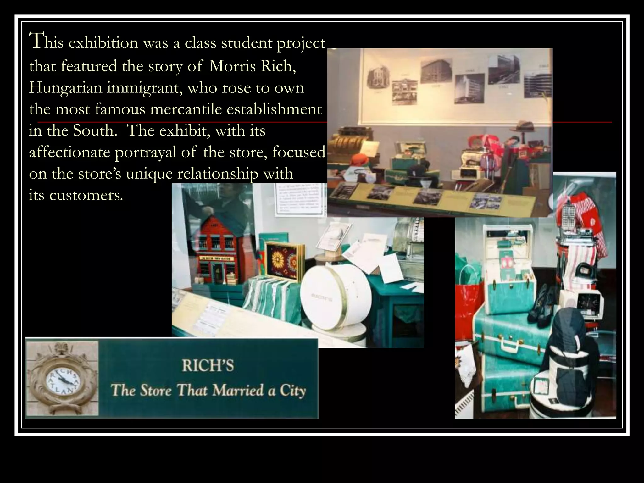 This exhibition was a class student project
that featured the story of Morris Rich,
Hungarian immigrant, who rose to own
the most famous mercantile establishment
in the South. The exhibit, with its
affectionate portrayal of the store, focused
on the store’s unique relationship with
its customers.
 