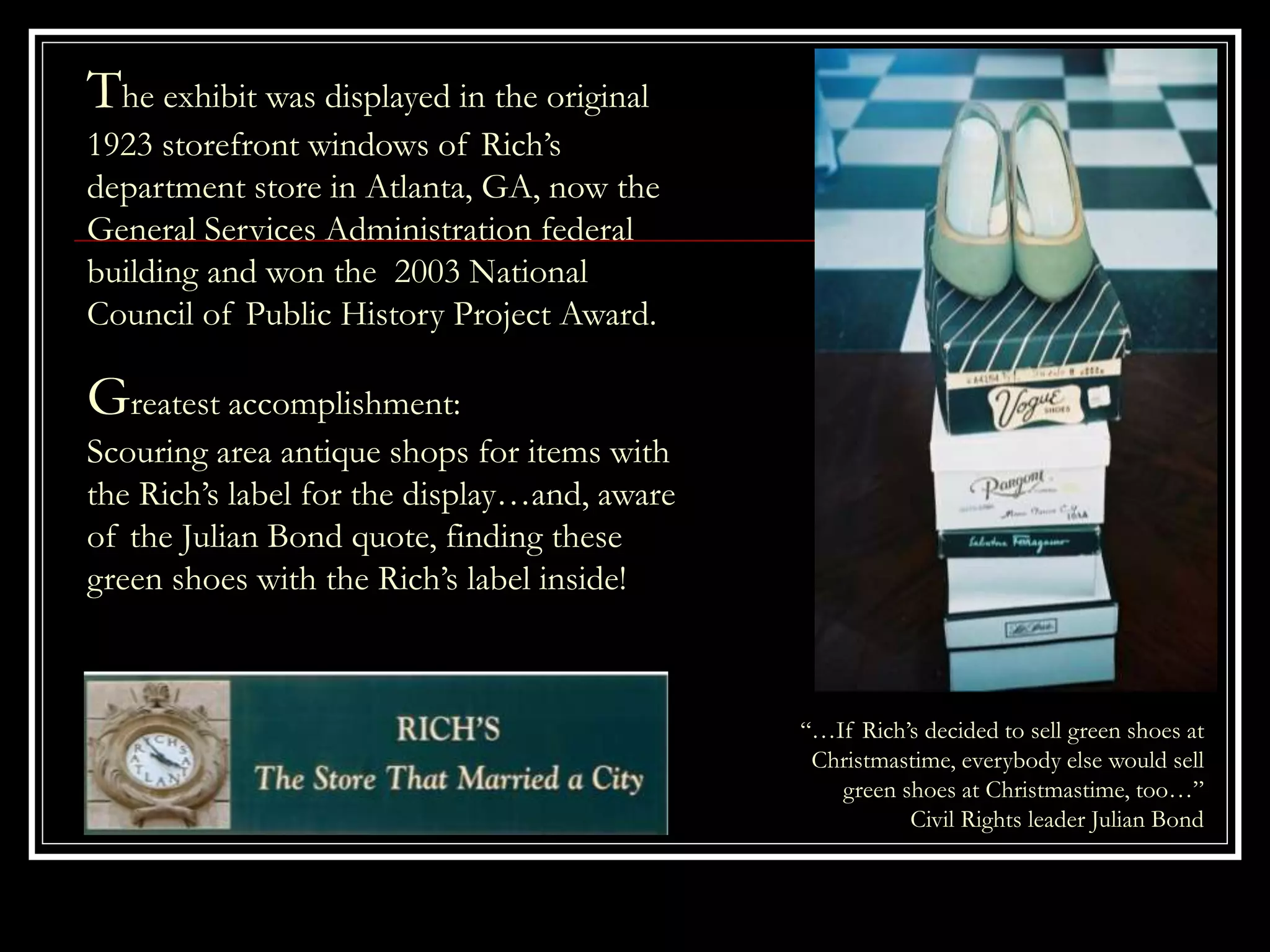 The exhibit was displayed in the original
1923 storefront windows of Rich’s
department store in Atlanta, GA, now the
General Services Administration federal
building and won the 2003 National
Council of Public History Project Award.
“…If Rich’s decided to sell green shoes at
Christmastime, everybody else would sell
green shoes at Christmastime, too…”
Civil Rights leader Julian Bond
Greatest accomplishment:
Scouring area antique shops for items with
the Rich’s label for the display…and, aware
of the Julian Bond quote, finding these
green shoes with the Rich’s label inside!
 