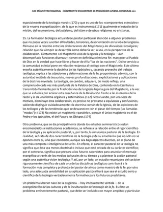 XXII ENCUENTRO REGIONAL - MOVIMIENTO ENCUENTROS DE PROMOCION JUVENIL HONDURAS 2011
especialmente de la teología moral»,(170) y que es uno de los «componentes esenciales»
de la «nueva evangelización», de la que es instrumento;(171) igualmente el estudio de la
misión, del ecumenismo, del judaísmo, del Islam y de otras religiones no cristianas.
55. La formación teológica actual debe prestar particular atención a algunos problemas
que no pocas veces suscitan dificultades, tensiones, desorientación en la vida de la Iglesia.
Piénsese en la relación entre las declaraciones del Magisterio y las discusiones teológicas;
relación que no siempre se desarrolla como debería ser, o sea, en la perspectiva de la
colaboración. Ciertamente «el Magisterio vivo de la Iglesia y la teología —aun
desempeñado funciones diversas— tienen en definitiva el mismo fin: mantener al Pueblo
de Dios en la verdad que hace libres y hacer de él la "luz de las naciones". Dicho servicio a
la comunidad eclesial pone en relación recíproca al teólogo con el Magisterio. Este último
enseña auténticamente la doctrina de los Apóstoles y, sacando provecho del trabajo
teológico, replica a las objeciones y deformaciones de la fe, proponiendo además, con la
autoridad recibida de Jesucristo, nuevas profundizaciones, explicitaciones y aplicaciones
de la doctrina revelada. La teología, en cambio, adquiere, de modo reflejo, una
comprensión cada vez más profunda de la Palabra de Dios, contenida en la Escritura y
transmitida fielmente por la Tradición viva de la Iglesia bajo la guía del Magisterio, a la vez
que se esfuerza por aclarar esta enseñanza de la Revelación frente a las instancias de la
razón y le da una forma orgánica y sistemática».(172) Pero cuando, por una serie de
motivos, disminuye esta colaboración, es preciso no prestarse a equívocos y confusiones,
sabiendo distinguir cuidadosamente «la doctrina común de la Iglesia, de las opiniones de
los teólogos y de las tendencias que se desvanecen con el pasar del tiempo (las llamadas
"modas")».(173) No existe un magisterio «paralelo», porque el único magisterio es el de
Pedro y los apóstoles, el del Papa y los Obispos.(174)
Otro problema, que se da principalmente donde los estudios seminarísticos están
encomendados a instituciones académicas, se refiere a la relación entre el rigor científico
de la teología y su aplicación pastoral, y, por tanto, la naturaleza pastoral de la teología. En
realidad, se trata de dos características de la teología y de su enseñanza que no sólo no se
oponen entre sí, sino que coinciden, aunque sea bajo aspectos diversos, en el plano de
una más completa «inteligencia de la fe». En efecto, el caracter pastoral de la teología no
significa que ésta sea menos doctrinal o incluso que esté privada de su carácter científico;
por el contrario, significa que prepara a los futuros sacerdotes para anunciar el mensaje
evangélico a través de los medios culturales de su tiempo y a plantear la acción pastoral
según una auténtica vision teológica. Y así, por un lado, un estudio respetuoso del carácter
rigurosamente científico de cada una de las disciplinas teológicas contribuirá a la
formación más completa y profunda del pastor de almas como maestro de la fe; por otro
lado, una adecuada sensibilidad en su aplicación pastoral hará que sea el estudio serio y
científico de la teología verdaderamente formativo para los futuros presbíteros.
Un problema ulterior nace de la exigencia —hoy intensamente sentida— de la
evangelización de las culturas y de la inculturación del mensaje de la fe. Es éste un
problema eminentemente pastoral, que debe ser incluido con mayor amplitud y particular
 