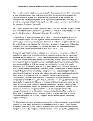 XXII ENCUENTRO REGIONAL - MOVIMIENTO ENCUENTROS DE PROMOCION JUVENIL HONDURAS 2011
Para una adecuada formación es necesario que las diversas experiencias de los candidatos
al sacerdocio asuman un claro carácter «ministerial», siempre en íntima conexión con
todas las exigencias propias de la preparación al presbiterado y (por supuesto, sin
menoscabo del estudio) relacionadas con el triple servicio de la Palabra, del culto y de
presidir la comunidad. Estos servicios pueden ser la traducción concreta de los ministerios
del Lectorado, Acolitado y Diaconado.
59. Ya que la actividad pastoral está destinada por su naturaleza a animar la Iglesia, que es
esencialmente «misterio», «comunión», y «misión», la formación pastoral deberá conocer
y vivir estas dimensiones eclesiales en el ejercicio del ministerio.
Es fundamental el ser conscientes de que la Iglesia es «misterio», obra divina, fruto del
Espíritu de Cristo, signo eficaz de la gracia, presencia de la Trinidad en la comunidad
cristiana; esta conciencia, a la vez que no disminuirá el sentido de responsabilidad propio
del pastor, lo convencerá de que el crecimiento de la Iglesia es obra gratuita del Espíritu y
que su servicio —encomendado por la misma gracia divina a la libre responsabilidad
humana— es el servicio evangélico del «siervo inútil» (cf. Lc 17, 10).
En segundo lugar, la conciencia de la Iglesia como «comunión» ayudará al candidato al
sacerdocio a realizar una pastoral comunitaria, en colaboración cordial con los diversos
agentes eclesiales: sacerdotes y Obispo, sacerdotes diocesanos y religiosos, sacerdotes y
laicos. Pero esta colaboración supone el conocimiento y la estima de los diversos dones y
carismas, de las diversas vocaciones y responsabilidades que el Espíritu ofrece y confía a
los miembros del Cuerpo de Cristo; requiere un sentido vivo y preciso de la propia
identidad y de la de las demás personas en la Iglesia; exige mutua confianza, paciencia,
dulzura, capacidad de comprensión y de espera; se basa sobre todo en un amor a la Iglesia
más grande que el amor a sí mismos y a las agrupaciones a las cuales se pertenece. Es
especialmente importante preparar a los futuros sacerdotes para la colaboración con los
laicos. «Oigan de buen grado —dice el Concilio— a los laicos, considerando
fraternalmente sus deseos y reconociendo su experiencia y competencia en los diversos
campos de la actividad humana, a fin de que, juntamente con ellos, puedan conocer los
signos de los tiempos».(184) El Sínodo ha insistido también en la atención pastoral a los
laicos: «Es necesario que el alumno sea capaz de proponer y ayudar a vivir a los fieles
laicos, especialmente los jóvenes, las diversas vocaciones (matrimonio, servicios sociales,
apostolado, ministerios y responsabilidades en las actividades pastorales, vida
consagrada, dirección de la vida política y social, investigación científica, enseñanza).
Sobre todo es necesario enseñar y ayudar a los laicos en su vocación de impregnar y
transformar el mundo con la luz del Evangelio, reconociendo su propio cometido y
respetándolo».(185)
Por último, la conciencia de la Iglesia como comunión «misionera» ayudará al candidato al
sacerdocio a amar y vivir la dimensión misionera esencial de la Iglesia y de las diversas
actividades pastorales; a estar abierto y disponible para todas las posibilidades ofrecidas
hoy para el anuncio del Evangelio, sin olvidar la valiosa ayuda que pueden y deben dar al
 