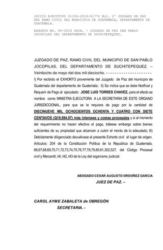 JUICIO EJECUTIVO 01104-2018-01772 Not. 2º JUZGADO DE PAZ
DEL RAMO CIVIL DEL MUNICIPIO DE GUATEMALA, DEPARTAMENTO DE
GUATEMALA.
EXHORTO NO. 45-2018 SRIA. - JUZGADO DE PAZ SAN PABLO
JOCOPILAS DEL DEPARTAMENTO DE SUCHITEPEQUEZ.
JUZGADO DE PAZ, RAMO CIVIL DEL MUNICIPIO DE SAN PABLO
JOCOPILAS, DEL DEPARTAMENTO DE SUCHITEPEQUEZ. –
Veintiocho de mayo del dos mil dieciocho. - - - - - - - - - - - - - - - - - - - - -
I) Por recibido el EXHORTO proveniente del Juzgado de Paz del municipio de
Guatemala del departamento de Guatemala; II) Se indica que se debe Notificar y
Requerir de Pago al ejecutado: JOSE LUIS TORRES CHAVEZ, para el efecto se
nombra como MINISTRA EJECUTORA A LA SECRETARIA DE ESTE ORGANO
JURISDICCIONAL, para que se le requiera de pago por la cantidad de
DIECINUEVE MIL OCHOCIENTOS OCHENTA Y CUATRO CON SIETE
CENTAVOS (Q19,884.07) más intereses y costas procesales y si al momento
del requerimiento no hacen efectivo el pago, trábese embargo sobre bienes
suficientes de su propiedad que alcancen a cubrir el monto de lo adeudado; III)
Debidamente diligenciado devuélvase el presente Exhorto civil al lugar de origen.
Artículos: 204 de la Constitución Política de la Republica de Guatemala,
66,67,68,69,70,71,72,73,74,75,76,77,78,79,80,81,302,527, del Código Procesal
civil y Mercantil, l4l, l42, l43 de la Ley del organismo Judicial.
ABOGADO CESAR AUGUSTO ORDOÑEZ GARCIA
JUEZ DE PAZ. –
CAROL AYME ZABALETA de OBREGÓN
SECRETARIA. -
 