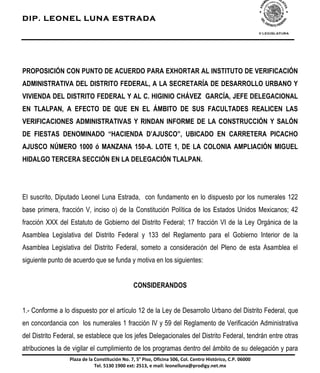 DIP. LEONEL LUNA ESTRADA




PROPOSICIÓN CON PUNTO DE ACUERDO PARA EXHORTAR AL INSTITUTO DE VERIFICACIÓN
ADMINISTRATIVA DEL DISTRITO FEDERAL, A LA SECRETARÍA DE DESARROLLO URBANO Y
VIVIENDA DEL DISTRITO FEDERAL Y AL C. HIGINIO CHÁVEZ GARCÍA, JEFE DELEGACIONAL
EN TLALPAN, A EFECTO DE QUE EN EL ÁMBITO DE SUS FACULTADES REALICEN LAS
VERIFICACIONES ADMINISTRATIVAS Y RINDAN INFORME DE LA CONSTRUCCIÓN Y SALÓN
DE FIESTAS DENOMINADO “HACIENDA D’AJUSCO”, UBICADO EN CARRETERA PICACHO
AJUSCO NÚMERO 1000 ó MANZANA 150-A. LOTE 1, DE LA COLONIA AMPLIACIÓN MIGUEL
HIDALGO TERCERA SECCIÓN EN LA DELEGACIÓN TLALPAN.




El suscrito, Diputado Leonel Luna Estrada, con fundamento en lo dispuesto por los numerales 122
base primera, fracción V, inciso o) de la Constitución Política de los Estados Unidos Mexicanos; 42
fracción XXX del Estatuto de Gobierno del Distrito Federal; 17 fracción VI de la Ley Orgánica de la
Asamblea Legislativa del Distrito Federal y 133 del Reglamento para el Gobierno Interior de la
Asamblea Legislativa del Distrito Federal, someto a consideración del Pleno de esta Asamblea el
siguiente punto de acuerdo que se funda y motiva en los siguientes:


                                                CONSIDERANDOS


1.- Conforme a lo dispuesto por el artículo 12 de la Ley de Desarrollo Urbano del Distrito Federal, que
en concordancia con los numerales 1 fracción IV y 59 del Reglamento de Verificación Administrativa
del Distrito Federal, se establece que los jefes Delegacionales del Distrito Federal, tendrán entre otras
atribuciones la de vigilar el cumplimiento de los programas dentro del ámbito de su delegación y para
                  !"#$#%&'%"#%()*+,-,./-0*%1)2%34%56%!-+)4%78-/-*#%59:4%()"2%('*,;)%<-+,0;-/)4%(2!2%9:999%
                              ='"2%5>?9%>@99%'A,B%C5>?4%'%D#-"B%"')*'"".*#EF;)&-GH2*',2DA%
 