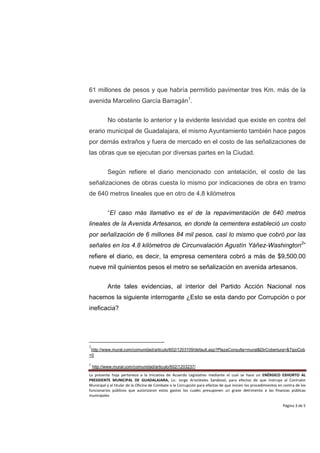 61 millones de pesos y que habría permitido pavimentar tres Km. más de la
avenida Marcelino García Barragán1.


           No obstante lo anterior y la evidente lesividad que existe en contra del
erario municipal de Guadalajara, el mismo Ayuntamiento también hace pagos
por demás extraños y fuera de mercado en el costo de las señalizaciones de
las obras que se ejecutan por diversas partes en la Ciudad.


           Según refiere el diario mencionado con antelación, el costo de las
señalizaciones de obras cuesta lo mismo por indicaciones de obra en tramo
de 640 metros lineales que en otro de 4.8 kilómetros


           “El caso más llamativo es el de la repavimentación de 640 metros
lineales de la Avenida Artesanos, en donde la cementera estableció un costo
por señalización de 6 millones 84 mil pesos, casi lo mismo que cobró por las
señales en los 4.8 kilómetros de Circunvalación Agustín Yáñez-Washington2”
refiere el diario, es decir, la empresa cementera cobró a más de $9,500.00
nueve mil quinientos pesos el metro se señalización en avenida artesanos.


           Ante tales evidencias, al interior del Partido Acción Nacional nos
hacemos la siguiente interrogante ¿Esto se esta dando por Corrupción o por
ineficacia?




1
 http://www.mural.com/comunidad/articulo/602/1203109/default.asp?PlazaConsulta=mural&DirCobertura=&TipoCob
=0

2
    http://www.mural.com/comunidad/articulo/602/1203237/
La presente hoja pertenece a la Iniciativa de Acuerdo Legislativo mediante el cual se hace un ENÉRGICO EXHORTO AL
PRESIDENTE MUNICIPAL DE GUADALAJARA, Lic. Jorge Aristóteles Sandoval, para efectos de que instruya al Contralor
Municipal y al titular de la Oficina de Combate a la Corrupción para efectos de que inicien los procedimientos en contra de los
funcionarios públicos que autorizaron estos gastos los cuales presuponen un grave detrimento a las finanzas públicas
municipales

                                                                                                                 Página 3 de 5
 