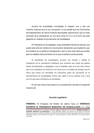 Aunque las autoridades municipales lo nieguen una y otra vez
nosotros creemos que es por corrupción; no es posible que los funcionarios
del Departamento de Obras Públicas Municipales desconozcan que el costo
promedio de la señalización en una obra ronda el 1% y no el 9.4% que está
pagando en realidad el Ayuntamiento de Guadalajara.


          El Presidente de Guadalajara Jorge Aristóteles Sandoval siempre que
puede sale ante los medios de comunicación declarando que el gobierno que
el encabeza es un gobierno transparente y que no hay nada malo que ocultar
pero la realidad choca de frente con lo que se declara continuamente.


          El presidente de Guadalajara anunció con bombo y platillo la
instalación de la contraloría ciudadana que revisaría que todos los gastos
serían transparentes y apegados a los la realidad; pero una vez más vemos
que o la contraloría no funciona o la formó con un puñado de amigos que lo
único que hacen es convalidar los presuntos actos de corrupción en el
Ayuntamiento de Guadalajara mismo que salen a la luz pública una y otra
vez sin que esta contraloría se manifieste.


          Es por ese motivo que pongo a su consideración del pleno la siguiente
iniciativa de




                                             Acuerdo Legislativo


PRIMERO.- El Congreso del Estado de Jalisco hace un ENÉRGICO
EXHORTO AL PRESIDENTE MUNICIPAL DE GUADALAJARA, Lic. Jorge
La presente hoja pertenece a la Iniciativa de Acuerdo Legislativo mediante el cual se hace un ENÉRGICO EXHORTO AL
PRESIDENTE MUNICIPAL DE GUADALAJARA, Lic. Jorge Aristóteles Sandoval, para efectos de que instruya al Contralor
Municipal y al titular de la Oficina de Combate a la Corrupción para efectos de que inicien los procedimientos en contra de los
funcionarios públicos que autorizaron estos gastos los cuales presuponen un grave detrimento a las finanzas públicas
municipales

                                                                                                                 Página 4 de 5
 