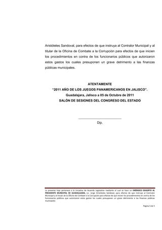 Aristóteles Sandoval, para efectos de que instruya al Contralor Municipal y al
titular de la Oficina de Combate a la Corrupción para efectos de que inicien
los procedimientos en contra de los funcionarios públicos que autorizaron
estos gastos los cuales presuponen un grave detrimento a las finanzas
públicas municipales.




                                                 ATENTAMENTE
        “2011 AÑO DE LOS JUEGOS PANAMERICANOS EN JALISCO”.
                        Guadalajara, Jalisco a 05 de Octubre de 2011
                SALÓN DE SESIONES DEL CONGRESO DEL ESTADO




                                      ___________________________
                                                            Dip.




La presente hoja pertenece a la Iniciativa de Acuerdo Legislativo mediante el cual se hace un ENÉRGICO EXHORTO AL
PRESIDENTE MUNICIPAL DE GUADALAJARA, Lic. Jorge Aristóteles Sandoval, para efectos de que instruya al Contralor
Municipal y al titular de la Oficina de Combate a la Corrupción para efectos de que inicien los procedimientos en contra de los
funcionarios públicos que autorizaron estos gastos los cuales presuponen un grave detrimento a las finanzas públicas
municipales

                                                                                                                 Página 5 de 5
 