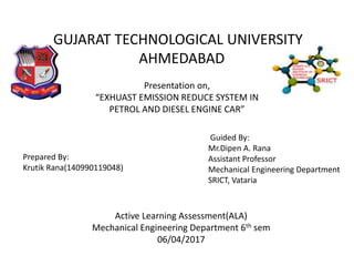 GUJARAT TECHNOLOGICAL UNIVERSITY
AHMEDABAD
Presentation on,
“EXHUAST EMISSION REDUCE SYSTEM IN
PETROL AND DIESEL ENGINE CAR”
Prepared By:
Krutik Rana(140990119048)
Active Learning Assessment(ALA)
Mechanical Engineering Department 6th sem
06/04/2017
Guided By:
Mr.Dipen A. Rana
Assistant Professor
Mechanical Engineering Department
SRICT, Vataria
 
