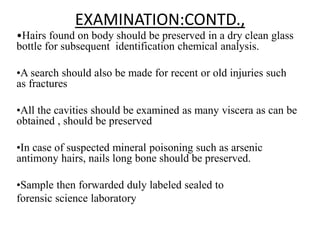 EXAMINATION:CONTD.,
•Hairs found on body should be preserved in a dry clean glass
bottle for subsequent identification chemical analysis.
•A search should also be made for recent or old injuries such
as fractures
•All the cavities should be examined as many viscera as can be
obtained , should be preserved
•In case of suspected mineral poisoning such as arsenic
antimony hairs, nails long bone should be preserved.
•Sample then forwarded duly labeled sealed to
forensic science laboratory
 