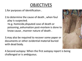 OBJECTIVES
1.for purposes of identification .
2.to determine the cause of death , when foul
play is suspected.
•e.g. homicide,disputed case of death or
poisoning ,exhumation post-mortem is done to
know cause , manner nature of death .
3.may also be required to recover some paper or
documents or other evidential material buried
with dead body.
4.Second autopsy: When the first autopsy report is being
challenged or is ambiguous.
 