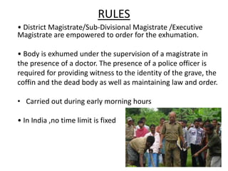 RULES
• District Magistrate/Sub-Divisional Magistrate /Executive
Magistrate are empowered to order for the exhumation.
• Body is exhumed under the supervision of a magistrate in
the presence of a doctor. The presence of a police officer is
required for providing witness to the identity of the grave, the
coffin and the dead body as well as maintaining law and order.
• Carried out during early morning hours
• In India ,no time limit is fixed
 