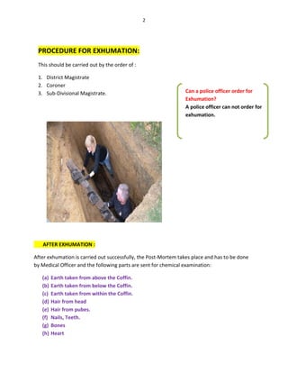 2
PROCEDURE FOR EXHUMATION:
This should be carried out by the order of :
1. District Magistrate
2. Coroner
3. Sub-Divisional Magistrate.
AFTER EXHUMATION :
After exhumation is carried out successfully, the Post-Mortem takes place and has to be done
by Medical Officer and the following parts are sent for chemical examination:
(a) Earth taken from above the Coffin.
(b) Earth taken from below the Coffin.
(c) Earth taken from within the Coffin.
(d) Hair from head
(e) Hair from pubes.
(f) Nails, Teeth.
(g) Bones
(h) Heart
Can a police officer order for
Exhumation?
A police officer can not order for
exhumation.
 