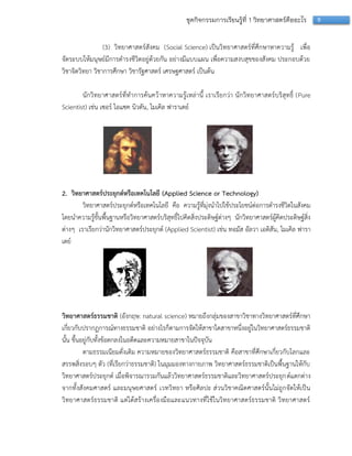 9ชุดกิจกรรมการเรียนรู้ที่ 1 วิทยาศาสตร์คืออะไร
(3) วิทยำศำสตร์สังคม (Social Science) เป็นวิทยำศำสตร์ที่ศึกษำหำควำมรู้ เพื่อ
จัดระบบให้มนุษย์มีกำรดำรงชีวิตอยู่ด้วยกัน อย่ำงมีแบบแผน เพื่อควำมสงบสุขของสังคม ประกอบด้วย
วิชำจิตวิทยำ วิชำกำรศึกษำ วิชำรัฐศำสตร์ เศรษฐศำสตร์ เป็นต้น
นักวิทยำศำสตร์ที่ทำกำรค้นคว้ำหำควำมรู้เหล่ำนี้ เรำเรียกว่ำ นักวิทยำศำสตร์บริสุทธิ์ (Pure
Scientist) เช่น เซอร์ ไอแซค นิวตัน, ไมเคิล ฟำรำเดย์
2. วิทยาศาสตร์ประยุกต์หรือเทคโนโลยี (Applied Science or Technology)
วิทยำศำสตร์ประยุกต์หรือเทคโนโลยี คือ ควำมรู้ที่มุ่งนำไปใช้ประโยชน์ต่อกำรดำรงชีวิตในสังคม
โดยนำควำมรู้ขั้นพื้นฐำนหรือวิทยำศำสตร์บริสุทธิ์ไปคิดสิ่งประดิษฐ์ต่ำงๆ นักวิทยำศำสตร์ผู้คิดประดิษฐ์สิ่ง
ต่ำงๆ เรำเรียกว่ำนักวิทยำศำสตร์ประยุกต์ (Applied Scientist) เช่น ทอมัส อัลวำ เอดิสัน, ไมเคิล ฟำรำ
เดย์
วิทยาศาสตร์ธรรมชาติ (อังกฤษ: natural science) หมำยถึงกลุ่มของสำขำวิชำทำงวิทยำศำสตร์ที่ศึกษำ
เกี่ยวกับปรำกฏกำรณ์ทำงธรรมชำติ อย่ำงไรก็ตำมกำรจัดให้สำขำใดสำขำหนึ่งอยู่ในวิทยำศำสตร์ธรรมชำติ
นั้น ขึ้นอยู่กับทั้งข้อตกลงในอดีตและควำมหมำยสำขำในปัจจุบัน
ตำมธรรมเนียมดั่งเดิม ควำมหมำยของวิทยำศำสตร์ธรรมชำติ คือสำขำที่ศึกษำเกี่ยวกับโลกและ
สรรพสิ่งรอบๆ ตัว (ที่เรียกว่ำธรรมชำติ) ในมุมมองทำงกำยภำพ วิทยำศำสตร์ธรรมชำติเป็นพื้นฐำนให้กับ
วิทยำศำสตร์ประยุกต์ เมื่อพิจำรณำรวมกันแล้ววิทยำศำสตร์ธรรมชำติและวิทยำศำสตร์ประยุกต์แตกต่ำง
จำกทั้งสังคมศำสตร์ และมนุษยศำสตร์ เวทวิทยำ หรือศิลปะ ส่วนวิชำคณิตศำสตร์นั้นไม่ถูกจัดให้เป็น
วิทยำศำสตร์ธรรมชำติ แต่ได้สร้ำงเครื่องมือและแนวทำงที่ใช้ในวิทยำศำสตร์ธรรมชำติ วิทยำศำสตร์
 