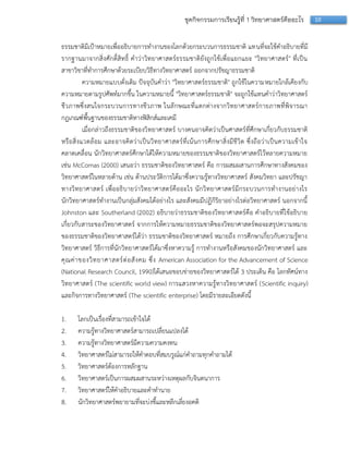 10ชุดกิจกรรมการเรียนรู้ที่ 1 วิทยาศาสตร์คืออะไร
ธรรมชำติมีเป้ำหมำยเพื่ออธิบำยกำรทำงำนของโลกด้วยกระบวนกำรธรรมชำติ แทนที่จะใช้คำอธิบำยที่มี
รำกฐำนมำจำกสิ่งศักดิ์สิทธิ์ คำว่ำวิทยำศำสตร์ธรรมชำติยังถูกใช้เพื่อแยกแยะ "วิทยำศำสตร์" ที่เป็น
สำขำวิชำที่ทำกำรศึกษำด้วยระเบียบวิธีทำงวิทยำศำสตร์ ออกจำกปรัชญำธรรมชำติ
ควำมหมำยแบบดั่งเดิม ปัจจุบันคำว่ำ "วิทยำศำสตร์ธรรมชำติ" ถูกใช้ในควำมหมำยใกล้เคียงกับ
ควำมหมำยตำมรูปศัพท์มำกขึ้น ในควำมหมำยนี้ "วิทยำศำสตร์ธรรมชำติ" จะถูกใช้แทนคำว่ำวิทยำศำสตร์
ชีวภำพซึ่งสนใจกระบวนกำรทำงชีวภำพ ในลักษณะที่แตกต่ำงจำกวิทยำศำสตร์กำยภำพที่พิจำรณำ
กฎเกณฑ์พื้นฐำนของธรรมชำติทำงฟิสิกส์และเคมี
เมื่อกล่ำวถึงธรรมชำติของวิทยำศำสตร์ บำงคนอำจคิดว่ำเป็นศำสตร์ที่ศึกษำเกี่ยวกับธรรมชำติ
หรือสิ่งแวดล้อม และอำจคิดว่ำเป็นวิทยำศำสตร์ที่เน้นกำรศึกษำสิ่งมีชีวิต ซึ่งถือว่ำเป็นควำมเข้ำใจ
คลำดเคลื่อน นักวิทยำศำสตร์ศึกษำได้ให้ควำมหมำยของธรรมชำติของวิทยำศำสตร์ไว้หลำยควำมหมำย
เช่น McComas (2000) เสนอว่ำ ธรรมชำติของวิทยำศำสตร์ คือ กำรผสมผสำนกำรศึกษำทำงสังคมของ
วิทยำศำสตร์ในหลำยด้ำน เช่น ด้ำนประวัติกำรได้มำซึ่งควำมรู้ทำงวิทยำศำสตร์ สังคมวิทยำ และปรัชญำ
ทำงวิทยำศำสตร์ เพื่ออธิบำยว่ำวิทยำศำสตร์คืออะไร นักวิทยำศำสตร์มีกระบวนกำรทำงำนอย่ำงไร
นักวิทยำศำสตร์ทำงำนเป็นกลุ่มสังคมได้อย่ำงไร และสังคมมีปฏิกิริยำอย่ำงไรต่อวิทยำศำสตร์ นอกจำกนี้
Johnston และ Southerland (2002) อธิบำยว่ำธรรมชำติของวิทยำศำสตร์คือ คำอธิบำยที่ใช้อธิบำย
เกี่ยวกับสำระของวิทยำศำสตร์ จำกกำรให้ควำมหมำยธรรมชำติของวิทยำศำสตร์พอจะสรุปควำมหมำย
ของธรรมชำติของวิทยำศำสตร์ได้ว่ำ ธรรมชำติของวิทยำศำสตร์ หมำยถึง กำรศึกษำเกี่ยวกับควำมรู้ทำง
วิทยำศำสตร์ วิธีกำรที่นักวิทยำศำสตร์ได้มำซึ่งหำควำมรู้ กำรทำงำนหรือสังคมของนักวิทยำศำสตร์ และ
คุณค่ำของวิทยำศำสตร์ต่อสังคม ซึ่ง American Association for the Advancement of Science
(National Research Council, 1990)ได้เสนอขอบข่ำยของวิทยำศำสตร์ได้ 3 ประเด็น คือ โลกทัศน์ทำง
วิทยำศำสตร์ (The scientific world view) กำรแสวงหำควำมรู้ทำงวิทยำศำสตร์ (Scientific inquiry)
และกิจกำรทำงวิทยำศำสตร์ (The scientific enterprise) โดยมีรำยละเอียดดังนี้
1. โลกเป็นเรื่องที่สำมำรถเข้ำใจได้
2. ควำมรู้ทำงวิทยำศำสตร์สำมำรถเปลี่ยนแปลงได้
3. ควำมรู้ทำงวิทยำศำสตร์มีควำมควำมคงทน
4. วิทยำศำสตร์ไม่สำมำรถให้คำตอบที่สมบรูณ์แก่คำถำมทุกคำถำมได้
5. วิทยำศำสตร์ต้องกำรหลักฐำน
6. วิทยำศำสตร์เป็นกำรผสมผสำนระหว่ำงเหตุผลกับจินตนำกำร
7. วิทยำศำสตร์ให้คำอธิบำยและคำทำนำย
8. นักวิทยำศำสตร์พยำยำมที่จะบ่งชี้และหลีกเลี่ยงอคติ
 