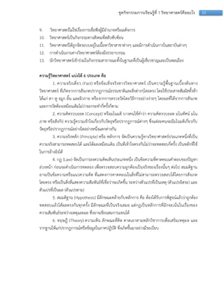 11ชุดกิจกรรมการเรียนรู้ที่ 1 วิทยาศาสตร์คืออะไร
9. วิทยำศำสตร์ไม่ใช่เรื่องกำรเชื่อฟังผู้มีอำนำจหรือเผด็จกำร
10. วิทยำศำสตร์เป็นกิจกรรมทำงสังคมที่สลับซับซ้อน
11. วิทยำศำสตร์ได้ถูกจัดระบบอยู่ในเนื้อหำวิชำสำขำต่ำงๆ และมีกำรดำเนินกำรในสถำบันต่ำงๆ
12. กำรดำเนินงำนทำงวิทยำศำสตร์ต้องมีจรรยำบรรณ
13. นักวิทยำศำสตร์เข้ำร่วมในกิจกรรมสำธำรณะทั้งในฐำนะที่เป็นผู้เชี่ยวชำญและเป็นพลเมือง
ความรู้วิทยาศาสตร์ แบ่งได้ 6 ประเภท คือ
1. ควำมจริงเดี่ยว (Fact) หรือข้อเท็จจริงทำงวิทยำศำสตร์ เป็นควำมรู้พื้นฐำนเบื้องต้นทำง
วิทยำศำสตร์ ที่เกิดจำกกำรสังเกตปรำกฏกำรณ์ธรรมชำติและสิ่งต่ำงๆโดยตรง โดยใช้ประสำทสัมผัสทั้งห้ำ
ได้แก่ ตำ หู จมูก ลิ้น และผิวกำย หรือจำกกำรตรวจวัดโดยวิธีกำรอย่ำงง่ำยๆ โดยผลที่ได้จำกกำรสังเกต
และกำรวัดต้องเหมือนเดิมไม่ว่ำจะกระทำกี่ครั้งก็ตำม
2. ควำมคิดรวบยอด (Concept) หรือมโนมติ บำงคนใช้คำว่ำ ควำมคิดรวบยอด มโนทัศน์ มโน
ภำพ หรือสังกัป ควำมรู้ควำมเข้ำใจเกี่ยวกับวัตถุหรือปรำกฏกำรณ์ต่ำงๆ ซึ่งแต่ละคนจะมีมโนมติเกี่ยวกับ
วัตถุหรือปรำกฏกำรณ์อย่ำงใดอย่ำงหนึ่งแตกต่ำงกัน
3. ควำมจริงหลัก (Principle) หรือ หลักกำร จัดเป็นควำมรู้ทำงวิทยำศำสตร์ประเภทหนึ่งที่เป็น
ควำมจริงสำมำรถทดสอบได้ และได้ผลเหมือนเดิม เป็นที่เข้ำใจตรงกันไม่ว่ำจะทดสอบกี่ครั้ง เป็นหลักที่ใช้
ในกำรอ้ำงอิงได้
4. กฏ (Law) จัดเป็นกำรลงควำมคิดเห็นประเภทหนึ่ง เป็นข้อควำมที่คำดคะเนคำตอบของปัญหำ
ล่วงหน้ำ ก่อนจะดำเนินกำรทดลอง เพื่อตรวจสอบควำมถูกต้องเป็นจริงของเรื่องนั้นๆ ต่อไป สมมติฐำน
อำจเป็นข้อควำมหรือแนวควำมคิด ที่แสดงกำรคำดคะเนในสิ่งที่ไม่สำมำรถตรวจสอบได้โดยกำรสังเกต
โดยตรง หรือเป็นสิ่งที่แสดงควำมสัมพันธ์ที่เชื่อว่ำจะเกิดขึ้น ระหว่ำงตัวแปรที่เป็นเหตุ (ตัวแปรอิสระ) และ
ตัวแปรที่เป็นผล (ตัวแปรตำม)
5. สมมติฐำน (Hypothesis) มีลักษณะคล้ำยกับหลักกำร คือ ต้องได้รับกำรพิสูจน์แล้วว่ำถูกต้อง
ทดสอบแล้วได้ผลตรงกันทุกครั้ง มีลักษณะที่เป็นจริงเสมอ แต่กฎเป็นหลักกำรที่มักจะเน้นในเรื่องของ
ควำมสัมพันธ์ระหว่ำงเหตุและผล ซึ่งอำจเขียนสมกำรแทนได้
6. ทฤษฎี (Theory) ควำมเห็น ลักษณะที่คิด คำดเอำตำมหลักวิชำกำรเพื่อเสริมเหตุผล และ
รำกฐำนให้แก่ปรำกฏกำรณ์หรือข้อมูลในภำคปฏิบัติ ซึ่งเกิดขึ้นมำอย่ำงมีระเบียบ
 