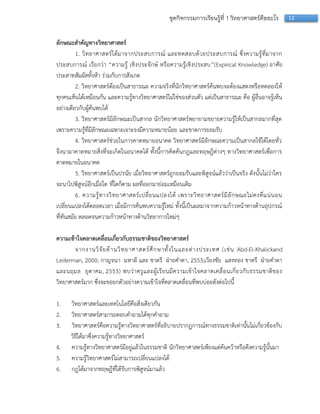 12ชุดกิจกรรมการเรียนรู้ที่ 1 วิทยาศาสตร์คืออะไร
ลักษณะสาคัญทางวิทยาศาสตร์
1. วิทยำศำสตร์ได้มำจำกประสบกำรณ์ และทดสอบด้วยประสบกำรณ์ ซึ่งควำมรู้ที่มำจำก
ประสบกำรณ์ เรียกว่ำ “ควำมรู้ เชิงประจักษ์ หรือควำมรู้เชิงประสบ”(Expirical Knowledge) อำศัย
ประสำทสัมผัสทั้งห้ำ ร่วมกับกำรสังเกต
2. วิทยำศำสตร์ต้องเป็นสำธำรณะ ควำมจริงที่นักวิทยำศำสตร์ค้นพบจะต้องแสดงหรือทดลองให้
ทุกคนเห็นได้เหมือนกัน และควำมรู้ทำงวิทยำศำสตร์ไม่ใช่ของส่วนตัว แต่เป็นสำธำรณะ คือ ผู้อื่นอำจรู้เห็น
อย่ำงเดียวกับผู้ค้นพบได้
3. วิทยำศำสตร์มีลักษณะเป็นสำกล นักวิทยำศำสตร์พยำยำมขยำยควำมรู้ให้เป็นสำกลมำกที่สุด
เพรำะควำมรู้ที่มีลักษณะเฉพำะเจำะจงมีควำมหมำยน้อย และขำดกำรยอมรับ
4. วิทยำศำสตร์ช่วยในกำรคำดหมำยอนำคต วิทยำศำสตร์มีลักษณะควำมเป็นสำกลใช้ได้โดยทั่ว
จึงนำมำคำดหมำยสิ่งที่จะเกิดในอนำคตได้ ทั้งนี้กำรคิดค้นกฎและทฤษฎีต่ำงๆ ทำงวิทยำศำสตร์เพื่อกำร
คำดหมำยในอนำคต
5. วิทยำศำสตร์เป็นปรนัย เมื่อวิทยำศำสตร์ถูกยอมรับและพิสูจน์แล้วว่ำเป็นจริง ดังนั้นไม่ว่ำใคร
จะนำไปพิสูจน์อีกเมื่อใด ที่ใดก็ตำม ผลที่ออกมำย่อมเหมือนเดิม
6. ควำมรู้ทำงวิทยำศำสตร์เปลี่ยนแปลงได้ เพรำะวิทยำศำสตร์มีลักษณะไม่คงที่แน่นอน
เปลี่ยนแปลงได้ตลอดเวลำ เมื่อมีกำรค้นพบควำมรู้ใหม่ ทั้งนี้เป็นผลมำจำกควำมก้ำวหน้ำทำงด้ำนอุปกรณ์
ที่ทันสมัย ตลอดจนควำมก้ำวหน้ำทำงด้ำนวิทยำกำรใหม่ๆ
ความเข้าใจคลาดเคลื่อนเกี่ยวกับธรรมชาติของวิทยาศาสตร์
จำกงำนวิจัยด้ำนวิทยำศำสตร์ศึกษำทั้งในและต่ำงประเทศ (เช่น Abd-El-Khalickand
Lederman, 2000; กำญจนำ มหำลี และ ชำตรี ฝ่ำยคำตำ, 2553;เวียงชัย แสงทอง ชำตรี ฝ่ำยคำตำ
และนฤมล ยุตำคม, 2553) พบว่ำครูและผู้เรียนมีควำมเข้ำใจคลำดเคลื่อนเกี่ยวกับธรรมชำติของ
วิทยำศำสตร์มำก ซึ่งจะขอยกตัวอย่ำงควำมเข้ำใจที่คลำดเคลื่อนที่พบบ่อยดังต่อไปนี้
1. วิทยำศำสตร์และเทคโนโลยีคือสิ่งเดียวกัน
2. วิทยำศำสตร์สำมำรถตอบคำถำมได้ทุกคำถำม
3. วิทยำศำสตร์คือควำมรู้ทำงวิทยำศำสตร์ที่อธิบำยปรำกฏกำรณ์ทำงธรรมชำติเท่ำนั้นไม่เกี่ยวข้องกับ
วิธีได้มำซึ่งควำมรู้ทำงวิทยำศำสตร์
4. ควำมรู้ทำงวิทยำศำสตร์มีอยู่แล้วในธรรมชำติ นักวิทยำศำสตร์เพียงแต่ค้นคว้ำหรือดึงควำมรู้นั้นมำ
5. ควำมรู้วิทยำศำสตร์ไม่สำมำรถเปลี่ยนแปลงได้
6. กฎได้มำจำกทฤษฏีที่ได้รับกำรพิสูจน์มำแล้ว
 